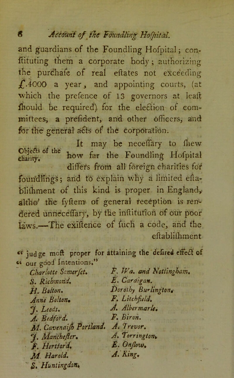 and guardians of the Foundling Hofpital; con.- ftituting them a corporate body; authorizing the purchafe of real eftates not exceeding £.4000 a year, and appointing courts, (at which the prefence of 13 governors at Ieaft fhould be required) for the election of com- mittees, a prefident, and other officers, and for the general a£ts of the corporation. „ _ It may be nec-eflary to fliew Sarny! °* ^ how far the Foundling Hofpital differs from all foreign charities for foundlings; and to explain why a limited efta- bliffiment of this kind is proper in England,- altho; the fyftenr of general reception is ren- dered unneceffary, by the inftitution of our poor laws.—The exiftence of fuch a code, and the effablifhment proper for attaining the defired effe£t of J) cc judge moft « our good Intentions, Charlotte Scmerfet. S. Richmond, H. Bolton. Anne Bolton• J. Leeds. A. Bedford. Jtl. Cavenaijh Portland y. Manchefier. F. Hertford. JM Harold. 2. Huntingdon. F. Wa. and Nottingham. £. Cardigan. Dorothy Burlingtont F. Litchfield. A. Albermarle. F. Biron. A. Trevor. A. Torrtngton* £. Onflow. A. King.