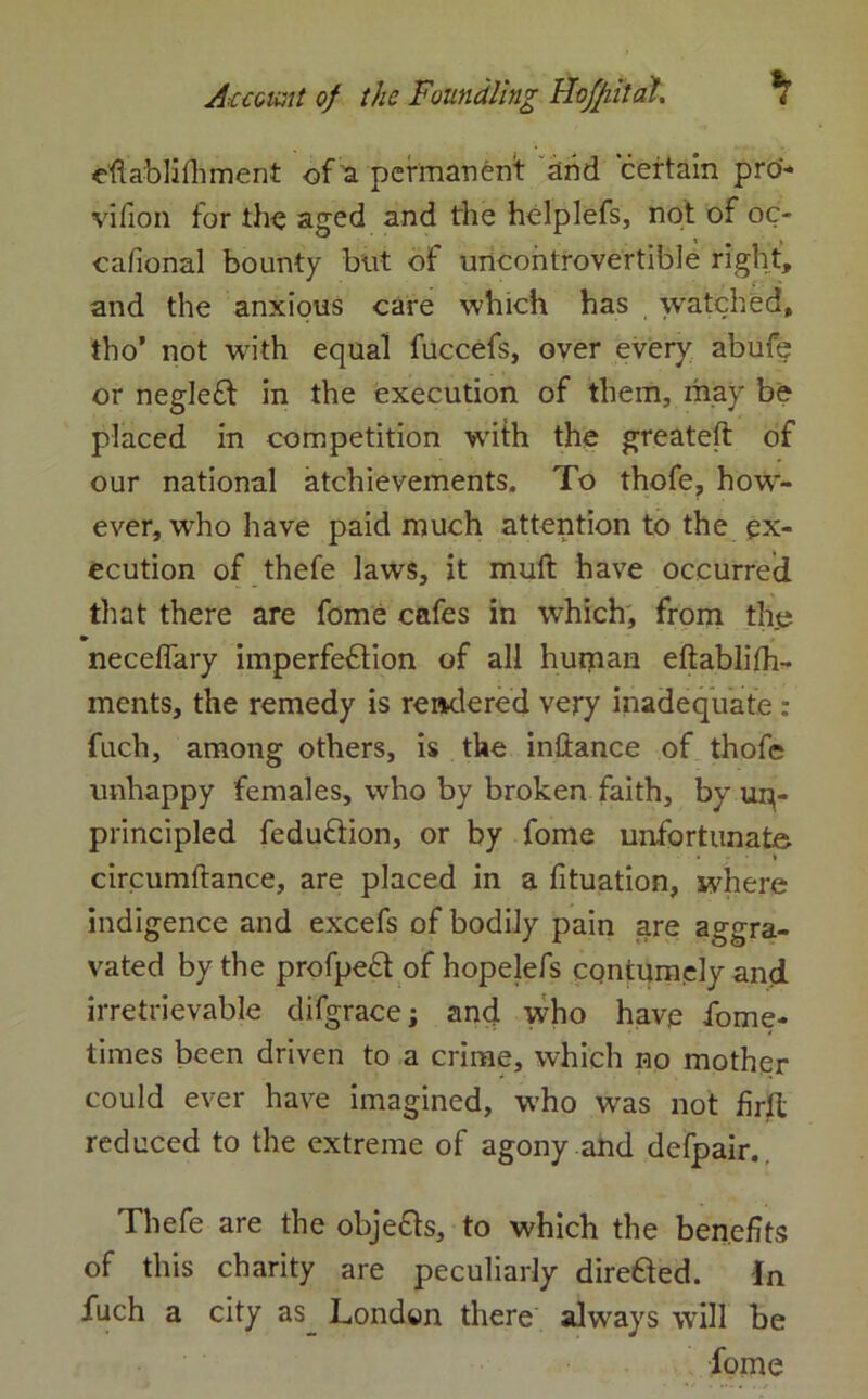 eflablhhment of a permanent and certain pro- vifion for the aged and the helplefs, not of oc- cafional bounty but of uncontrovertible right, and the anxious care which has watched, tho’ not with equal fuccefs, over every abufe or negleCt in the execution of them, may be placed in competition with the greateft of our national atchievements. To thofe, how- ever, who have paid much attention to the ex- ecution of thefe laws, it muft have occurred that there are fome cafes in which, from the neceffary imperfection of all human eftablifh- ments, the remedy is rendered very inadequate : fuch, among others, is the inilance of thofe unhappy females, who by broken faith, by up- principled feduftion, or by fome unfortunate circumftance, are placed in a fituation, where indigence and excefs of bodily pain are aggra- vated by the profpeCt of hopelefs contymely and irretrievable difgrace; and who hav.e fome- times been driven to a crime, which no mother could ever have imagined, who was not firll reduced to the extreme of agony and defpair. Thefe are the objecls, to which the benefits of this charity are peculiarly direfted. In fuch a city as London there always will be dome