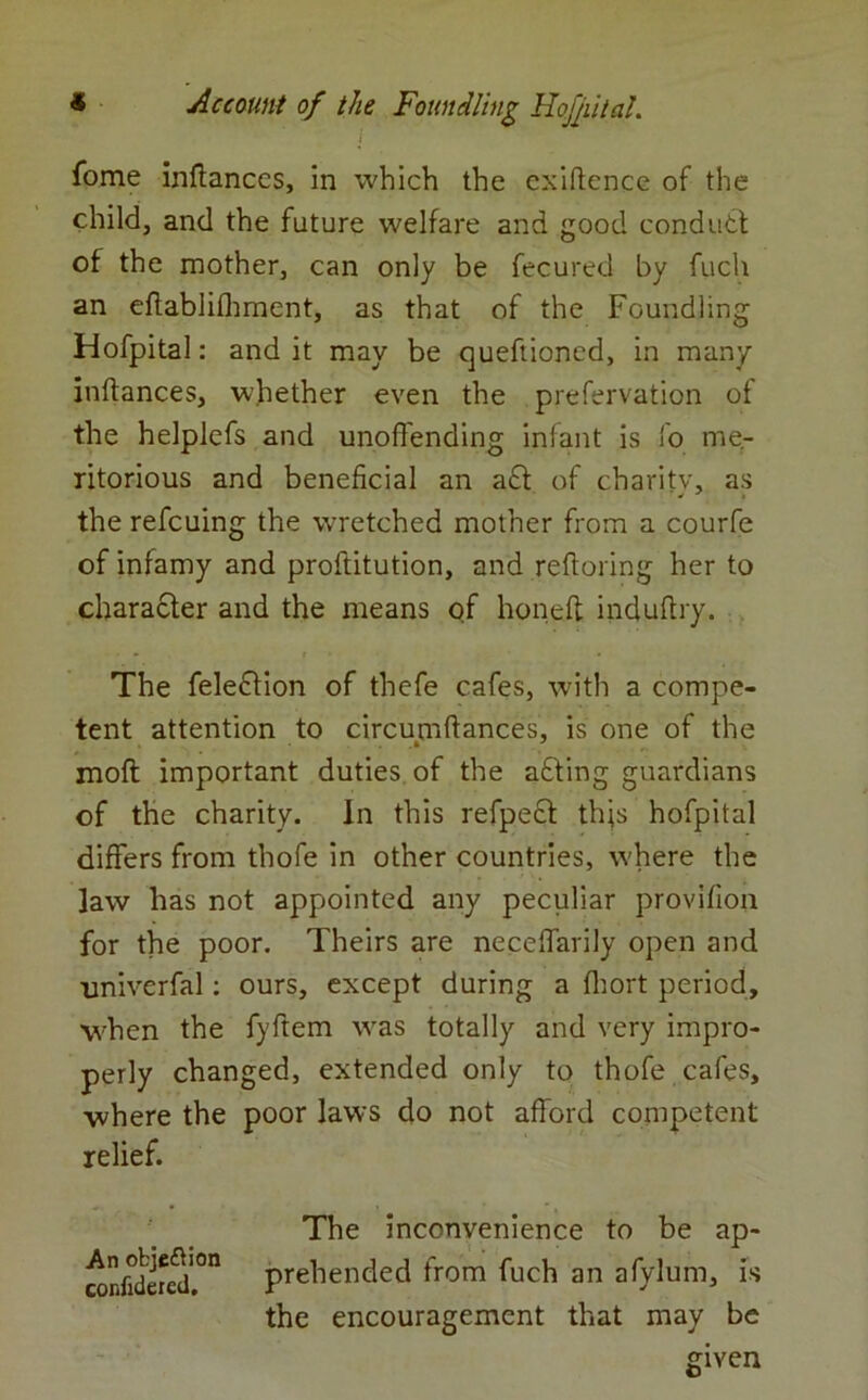 i fome inftances, in which the exiftence of the child, and the future welfare and good conduct of the mother, can only be fecured by fuch an eftablifhment, as that of the Foundling Hofpital: and it may be queftioned, in many inftances, whether even the prefervation of the helplefs and unoffending infant is fo me- ritorious and beneficial an a£t of charity, as the refcuing the wretched mother from a courfe of infamy and proftitution, and reftoring her to character and the means of honed induftry. The feledtion of thefe cafes, wfith a compe- tent attention to circumftances, is one of the moft important duties of the afiting guardians of the charity. In this refpedt tiffs hofpital differs from thofe in other countries, where the ]aw has not appointed any peculiar provifion for the poor. Theirs are neceffarily open and •univerfal: ours, except during a fhort period, when the fyftem was totally and very impro- perly changed, extended only to thofe cafes, where the poor laws do not afford competent relief. The inconvenience to be ap- confide^1011 prehended from fuch an afylum, is the encouragement that may be given