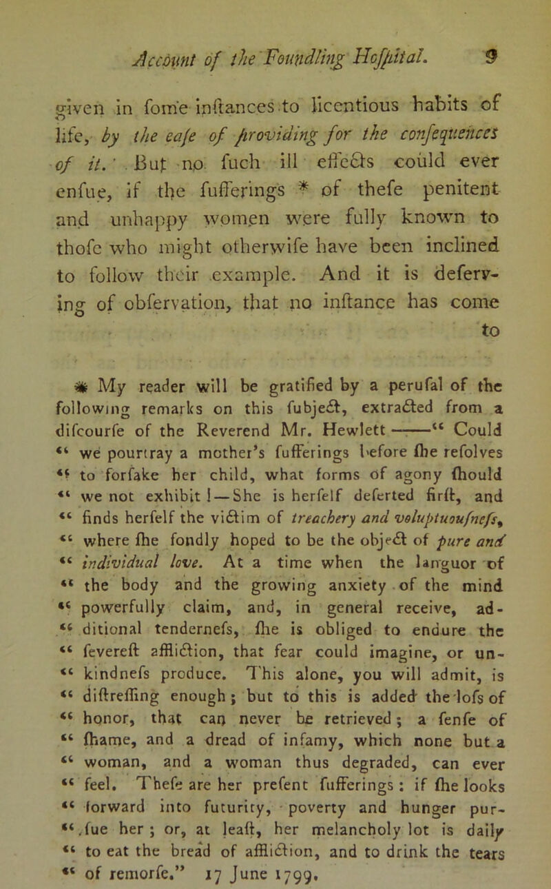 given in fome inftances to licentious habits of life, by the cafe of providing for the conferences of it. ’ But np fuch ill effects could ever enfue, if the fufferings * of thefe penitent and unhappy wornen were fully known to thofe who might otherwife have been inclined to follow their example. And it is deferr- ing of obfervation, that no inftance has come to ir . * • •• # My reader will be gratified by a perufal of tbc following remarks on this fubject, extracted from a difcourfe of the Reverend Mr. Hewlett u Could “ we pourtray a mother’s fufferings before fire refolves ‘f to forfake her child, what forms of agony (hould “ we not exhibit ! — She is herfeif deferted firrt, and “ finds herfeif the victim of treachery and voluptuoufnefs, “ where fhe fondly hoped to be the object of pure and “ individual love. At a time when the languor of “ the body and the growing anxiety of the mind *c powerfully claim, and, in general receive, ad- “ ditional tendernefs, fhe is obliged to endure the “ fevereft afflicflion, that fear could imagine, or un- “ kindnefs produce. This alone, you will admit, is “ diftreffing enough; but to this is added the lofs of “ honor, that caq never be retrieved; a fenfe of “ fhame, and a dread of infamy, which none but a “ woman, and a woman thus degraded, can ever “ feel. Thefe are her prefent fufferings; if fhe looks “ forward into futurity, poverty and hunger pur- “.fue her; or, at leaft, her melancholy lot is daily “ to eat the bread of affliction, and to drink the tears of remorfe.” 17 June 1799.