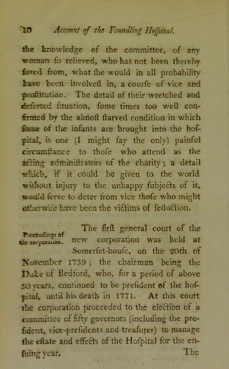 tike knowledge of the committee, of any woman fo relieved, who has not been thereby laved from, what the would in all probability Irave been involved in, a ccurfe of vice and proftitution. The detail of their wretched and deferted fituation, fome times too well con- firmed by the almoft ftarved condition in which fnase of the infants are brought into the hof- jltaT, is one (I might fay the only) painful circtraiftance to thofe who attend as the adminiftrators of the charity; a detail which, if it could be given to the world without injury to the unhappy fubjects of it, would ferve to deter from vice thofe who might ctherwife have been the victims of feduclion. The firft general court of the FrccfcecEnej of .. , , , ttiecorporauon. new corporation was held at Somerfet-houfe, on the 20th of November 1739 ; the chairman being the Duke of Bedford, who, for a period of above 50 years, continued to be prefident of the hof- yital, until his death in 1771. At this court thfe corporation proceeded to the eleddon of a committee of fifty governors (including the pre- fident, vice-prefidents and treafurer) to manage the eftate and effects of the Hofpital for the en- tiling year. ' The