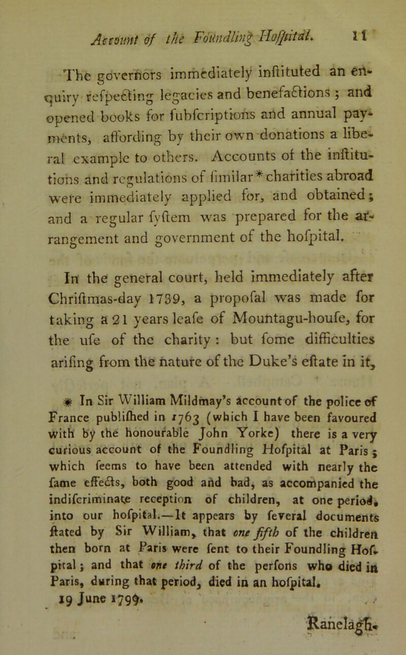 The governors immediately inflituted an en- quiry refpeCting legacies and benefactions ; and opened books for fubferiptions and annual pay- ments, affording bv their own donations a libe- ral example to others. Accounts of the inftitu- tions and regulations of limilar* charities abroad, were immediately applied for, and obtained; and a regular fyftem was prepared for the ar- rangement and government of the hofpital. In the general court, held immediately after Chriftmas-day 1739, a propofal was made for taking a 21 years leafe of Mountagu-houfe, for the ufe of the charity : but fome difficulties arifing from the nature of the Duke’s eflate in it, # In Sir William Mildmay’s account of the police of France publifhed in *763 (which I have been favoured with by the honourable John Yorke) there is a very curious account of the Foundling Hofpital at Paris ; which feems to have been attended with nearly the fame effeCls, both good and bad, as accompanied the indiferiminatje reception of children, at one period, into our hofpital.—It appears by feveral documents ftated by Sir William, that one fifth of the children then born at Paris were fent to their Foundling Hof- pital; and that one third of the perfons who died in Paris, during that period, died in an hofpital, 19 June 179$. Ranelagfi*