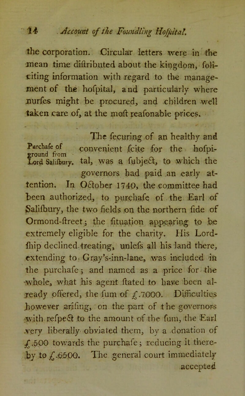 the corporation. Circular letters were in the .mean time diftributed about the kingdom, foH- citing information with regard to the manage- ment of the hofpitaJ, and particularly where nurfes might be procured, and children well taken care of, at the moft reafonable prices. The fecuring of an healthy and Purchafe of convenient fcite for the hofpi- ground from . Lord Salifbury. tal, was a fubjeft, to which the governors had paid an early at- tention. In Oflober 1740, the committee had been authorized, to purchafe of the Earl of Salifbury, the two fields on the northern fide of Ormond-ftreet; the fituation appearing to be extremely eligible for the charity. His Lord- fhip declined.treating, unlefs all his land there, extending to. Gray’s-inn-lane, was included in the purchafe j and named as a price for the •whole, what his agent hated to have been al- ready offered, the fum of £.7000. Difficulties .however arifmg, on the part of the governors with refpeft to the amount of the fum, the Earl .very liberally obviated them, by a donation of £.500 towards the purchafe; reducing it there- by to £.6:500. The general court immediately accepted