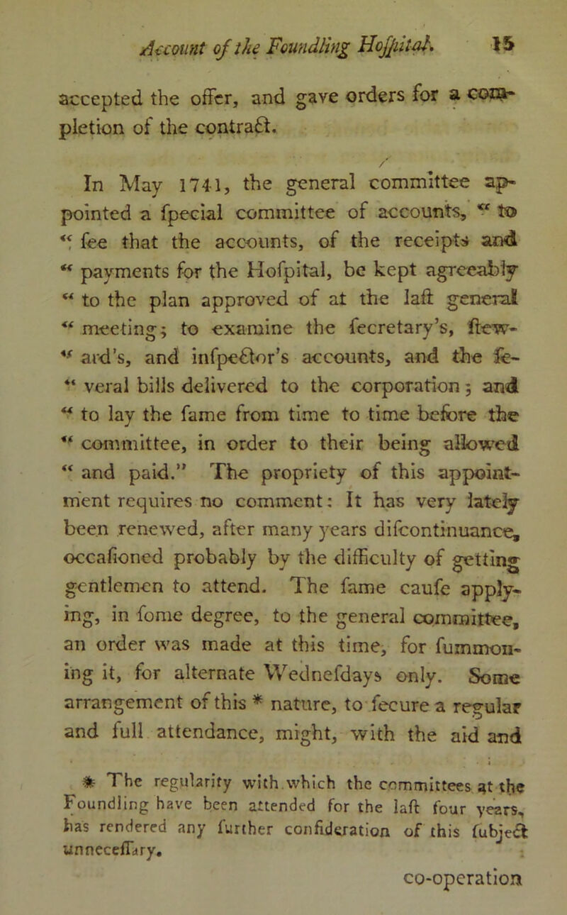 accepted the offer, and gave orders for a com- pletion of the contract. / In May 1741, the general committee ap- pointed a fpecial committee of accounts, c< to “ fee that the accounts, of the receipts and ** payments for the Hofpital, be kept agreeably w to the plan approved of at the Iaft general <f meeting; to examine the fecretary’s, few* *f aid’s, and infpeflor’s accounts, and the fe- “ veral bills delivered to the corporation; and “ to lay the fame from time to time before the ** committee, in order to their being allowed “ and paid.” The propriety of this appoint- ment requires no comment: It has very lately- been renewed, after many years difcontinuance, occafioned probably by the difficulty of getting gentlemen to attend. The fame caufe apply- ing, in fome degree, to the general committee, an order was made at this time, for fummon- ing it, for alternate Wednel'days. only. Some arrangement of this * nature, to fecure a regular and full attendance, might, with the aid and * The regularity with.which the committees at the Foundling have been attended for the laft four years, has rendered any further confukration of this fubje& unneceffitry. co-operation