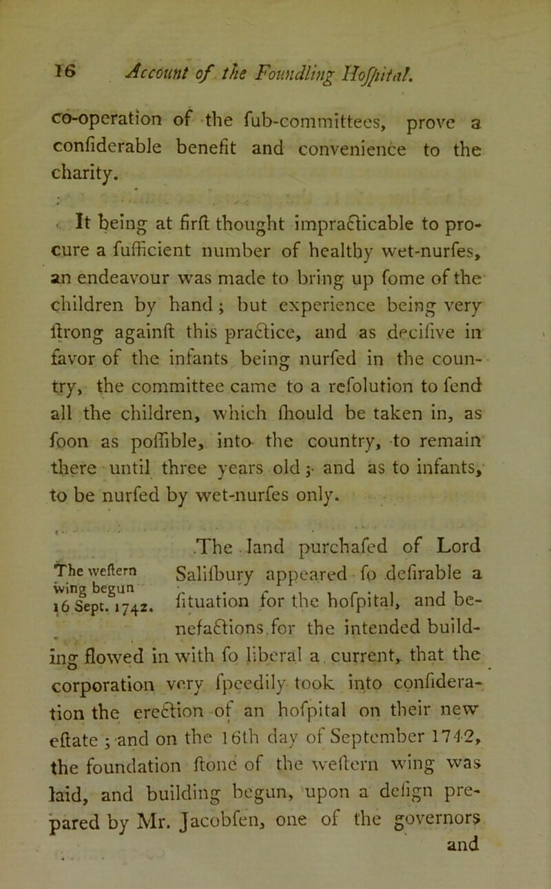 co-operation of the fub-committees, prove a confiderable benefit and convenience to the charity. It being at firfl thought impracticable to pro- cure a fufficient number of healthy wet-nurfes, an endeavour was made to bring up fome of the children by hand ; but experience being very ilrong againft this practice, and as decifive in favor of the infants being nurfed in the coun- try, the committee came to a refolution to fend all the children, which fhould be taken in, as foon as poffible, into the country, to remain there until three years old ;■ and as to infants, to be nurfed by wet-nurfes only. i• • ' ■* .The . land purchafed of Lord The wcftem Salifbury appeared fo .defirable a vving begun • . ' . . ... . , . 16 Sept. 1742. ntuation ror the hoipital, and be- nefactions, for the intended build- in^ flowed in with fo liberal a current, that the O corporation very fpeedily took into confidera- tion the ereCtion of an hofpital on their new eftate ; and on the 16th day of September 1712, the foundation ftonc of the weflern wing was laid, and building begun, upon a delign pre- pared by Mr. Jacobfen, one of the governors and
