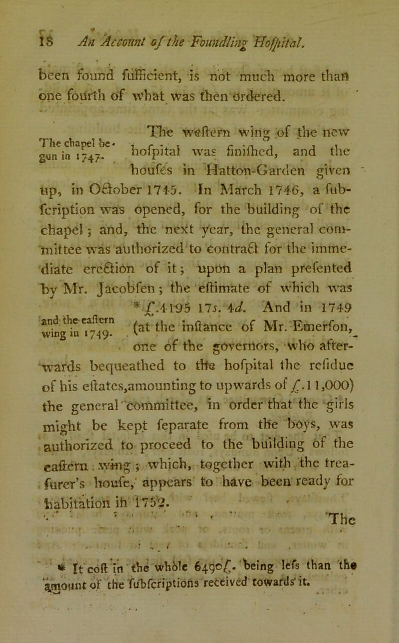 * , • • . ■ been found fufficient, is not much more than one fourth of what was then ordered. The weflern wing of the new gunCia^747^ hofpital was finilhed, and the houfes in Hatton-Garden given up, in October 1745. In March 1746, a fub- fcription was opened, for the building of the chapel ; and, the next year, the general com- mittee was authorized to contract for the imme- diate erection of it; upon a plan prefented by Kir. Jacobfen ; the eftimate of which was * £.41*95 ns. id. And in 1749 (afc the i^ftance of Mr. Emcrfon,_ one of the governors, who after- wards bequeathed to the hofpital the refidue of his ellates,amounting to upwards of f. 11,000} the general committee, in order that the girls might be kept feparate from the boys, was authorized to proceed to the building of the eaftern .whig ; which, together with the trea- furer’s houfe,' appears to have been ready for habitation ih i 7 5'2. 7 •• v * -• '• 'The * It coft in the while 6490^. being lefs than the Amount of the fubferiptions received toward* it.
