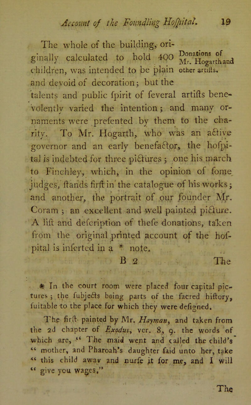 The whole of the building, ori- gimilly calculated to hold 400 m” Hogar°hana children, was intended to be plain other aniits. and devoid of decoration; but the talents and public fpirit of feveral artifts bene- volently varied the intention; and many or- naments were prefented by them to the cha- rity. To Mr. Hogarth, who was an active governor and an early benefactor, the hofpi- tal is indebted for three pidliires ; one his march to Finchley, which, in the opinion of fome judges, Hands firftin'the catalogue of his works; and another, the portrait of our founder Mr. Coram ; an excellent and well painted pidiure. A lift and defcription of thefe donations, taken from the original printed account of the hof- pital is inferted in a * note. B 2 The # In the court room were placed four capital pic- tures ; the fubjedts being parts of the facred hiftory, fuitable to the place for which they were defigned. The firft painted by Mr. Hayman, and taken from the 2d chapter of Exodus, ver. 8, 9. the words of which are, “ The maid went and called the child’s “ mother, and Pharoah’s daughter faid unto her, take “ this child away and nurfe jit for me, and I will “ giye you wages,”