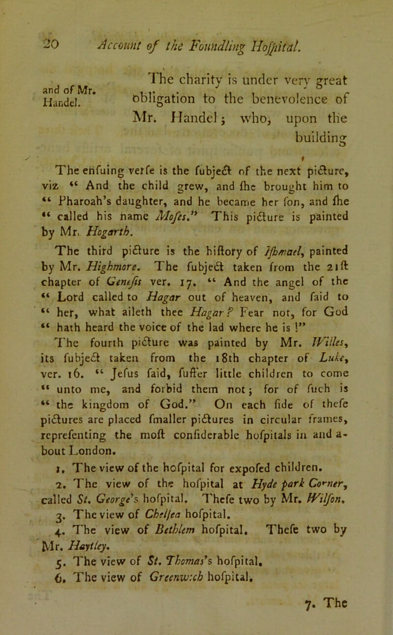 ihe charity is under very great and of Mr. .. . & r Handel. obligation to the benevolence ot Air. Handel i who, upon the building # The enfuing verfe is the fubjedt of the next picture, viz, “ And the child grew, and the brought him to “ Fharoah’s daughter, and he became her fon, and the “ called his name Mofes” This picture is painted by Mr, Hogarth. The third pidture is the hiftory of Jjh/racl, painted by Mr. Highmore. The fubjedt taken from the 21ft chapter of Gentfis ver. 17. “ And the angel of the “ Lord called to Hagar out of heaven, and faid to “ her, what aileth thee Hagar? Fear not, for God “ hath heard the voice of the lad where he is !” The fourth pidture was painted by Mr. JVUles, its fubjedt taken from the 18th chapter of Lute, vcr. 16. “ Jefus faid, fufter little children to come “ unto me, and forbid them not; for of fuch is “ the kingdom of God.” On each fide of thefe pidturcs are placed fmaller pidtures in circular frames, rcprefenting the molt confiderable hofpitals in and a- bout London. 1. The view of the hofpital for expofed children. 2. The view of the hofpital at Hyde park Comer, called St. George's hofpital. Thefe two by Mr. IVilfon. 3. The view of Cheljea hofpital. 4. The view of Bethlem hofpital. Thefe two by Mr. Hayitey. 5. The view of St. Thomas's hofpital. 6. The view of Greenwich hofpital. 7. The