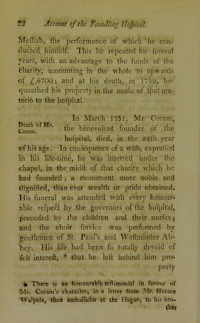 Meffiah, the performance of which 'he con- ducted himfelf. This he repeated for feveral years, with an advantage to the funds of the charity, -amounting in the whole to upwards of £.6700 j and at his death, in 1759, be- queathed his property in the mufic of that ora- torio to the hofpital. e • ... ... * In March 1751, Mr. Ooram, Corarn.°f Mr* ' benevolent founder of the hofpital, died, in the 84th year of his age. In confequence of a with, expreficd in his life-time, he was interred under the chapel, in the midft of that charity which he had founded; a monument more noble and dignified, than ever wealth or pride obtained. His funeral was attended with evfery honour- able refpect by the governors of the hofpital, .preceded by the children and their nurfes; and the choir fervice was performed by gentlemen of St. Paul’s and Weftminfter Ab- bey. His life had been fo totally devoid of felt intereft, * that he left behind him pro- perty % There is an honourable teftimonial in favour of Mr. Coram’s character, in a letter from Mr. Horace Walpole, then ambaffador at the Hague, to his bro- ther