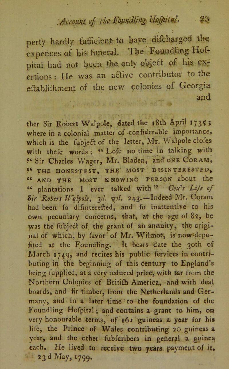 perty hardly fufficient; to have difcharged the expences of his funeral, The Foundling Hof- pital had not been the only objefct of his ex- ertions : He was an a&ive contributor to the eftablifliment of the new colonies of Georgia and 4 ther Sir Robert Walpole, dated the 18th April 173 ^ » where in a colonial matter of confiderable importance, which is the fubje£t of the letter, Mr. Walpole clofes with thefe words : “ Lofe no time in talking with ?* Sir Charles Wager, Mr. Bladen, and one Coram, THE HONESTEST, THE MOST DISINTERESTED, “ AND THE MOST KNOWING PERSON about the plantations I ever talked with ” Cox’s Life of Sir Robert JValpole, 3rl. yol, 243.-— Indeed Mr. Coram had been fo difinterefted, and fo inattentive to his own pecuniary concerns, that, at the age of 82, he jvas the fubjedi of the grant of an annuity, the origi- nal of which, by favor of Mr. Wilmot, is now depo- fited at the Foundling. It bears date the 30th of March 1749, and recites his public fervices in contri- buting in the beginning of this century to England’s being fupplied, at a very reduced pricey with tar from the Northern Colonies of Britifh America, and with deal boards, and fir timber, from the Netherlands and Ger- many, and in a later time to the foundation of the Foundling Hofpital; and contains a grant to him, on very honourable terms, of 161 guineas a-year for his life, the Prince of Wales contributing 20 guineas a year, and the other fubferibers in general a guinea each. He lived to receive two years payment of it.