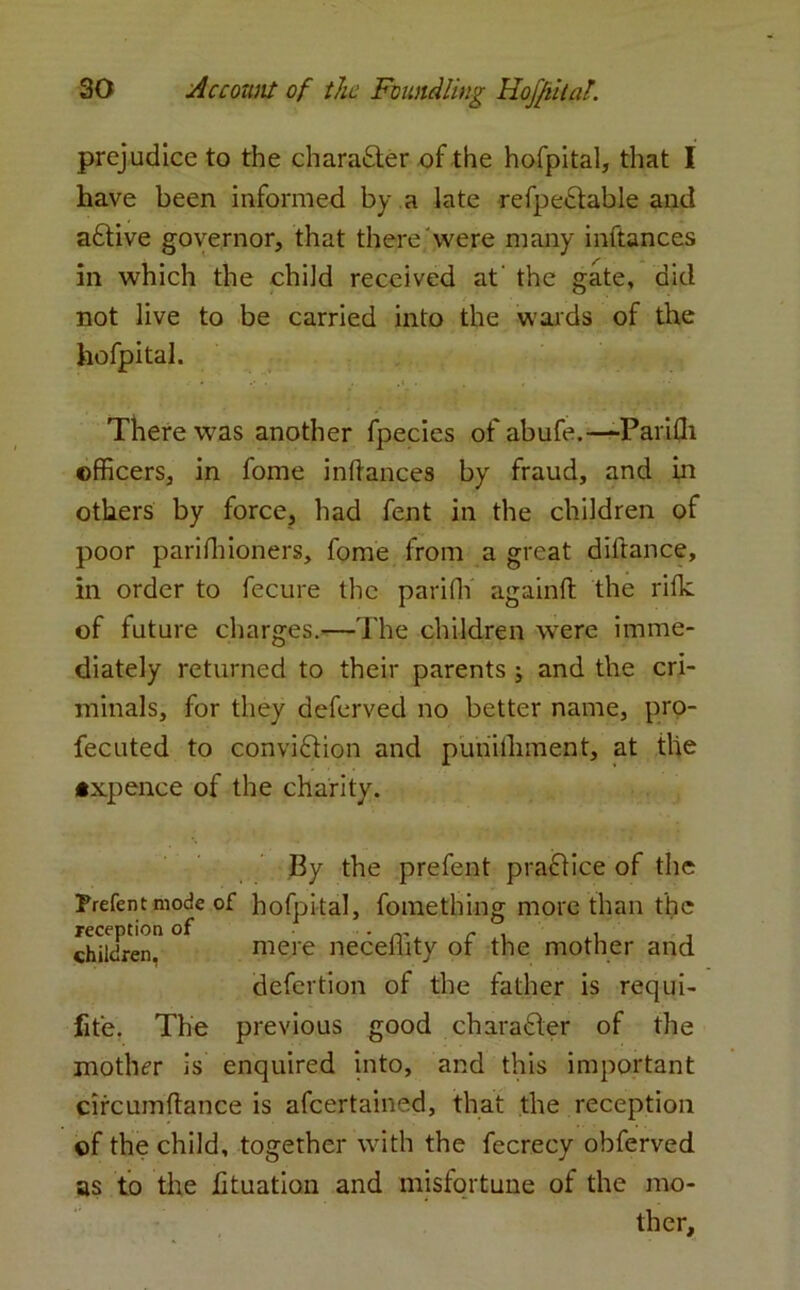 prejudice to the character of the hofpital, that I have been informed by a late refpe&able and adiive governor, that there were many inftances in which the child received at' the gate, did not live to be carried into the wards of the hofpital. There was another fpecies of abufe.—-Parifli officers, in fome indances by fraud, and in others by force, had fent in the children of poor pariffiioners, fome from a great diftance, in order to fecure the parifli againft the rifle of future charges.—The children were imme- diately returned to their parents ; and the cri- minals, for they deferved no better name, pro- fecuted to conviction and punithment, at the •xpence of the charity. By the prefent practice of the Prefent mode of hofpital, fomething more than the children” ° mere neceflity of the mother and defertion of the father is requi- fit'e. The previous good character of the mother is enquired into, and this important circumflance is afeertained, that the reception of the child, together with the fecrecy obferved as to the fituation and misfortune of the mo- ther.