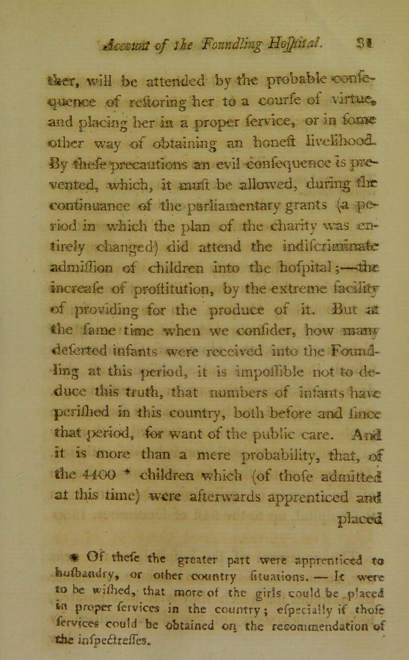 riser, will be attended' by trie probable <confe- tiuence of refioring her to a courfe ol virtue,, and placing her in a proper forvioe, or in fame other way of obtaining an honeit iivckbood-. By thefe precautions an evil confequence is pre- vented, which, it mult be allowed, during the continuance of the parliamentary grants (a pe- riod in which the plan of the charity was en- tirely changed) did attend the indifcriimnate admiffion of children into the hofpital;—•the increaie of proiiitution, by the extreme facility of providing for the produce of it. But the fame time when we oonfider, how man* deferted infants were received into the Found- ling at this period, it is impoffible not to de- duce this truth, that numbers of infants haw periihed in this country, both before and liace that period, for want of the public care. And it is more than a mere probability, that, of the 4-40O * children which (of thofe admitted at this time) were afterwards apprenticed and placed * Of thcle the greater paTt were apprenticed hufbandry, or other country ficuations. — It were to be wjfhed, that more of the girls could he.placed in proper ferviccs in the country; efpecially if thofe fervjces could be obtained on the recommendation of the infpc&refles.