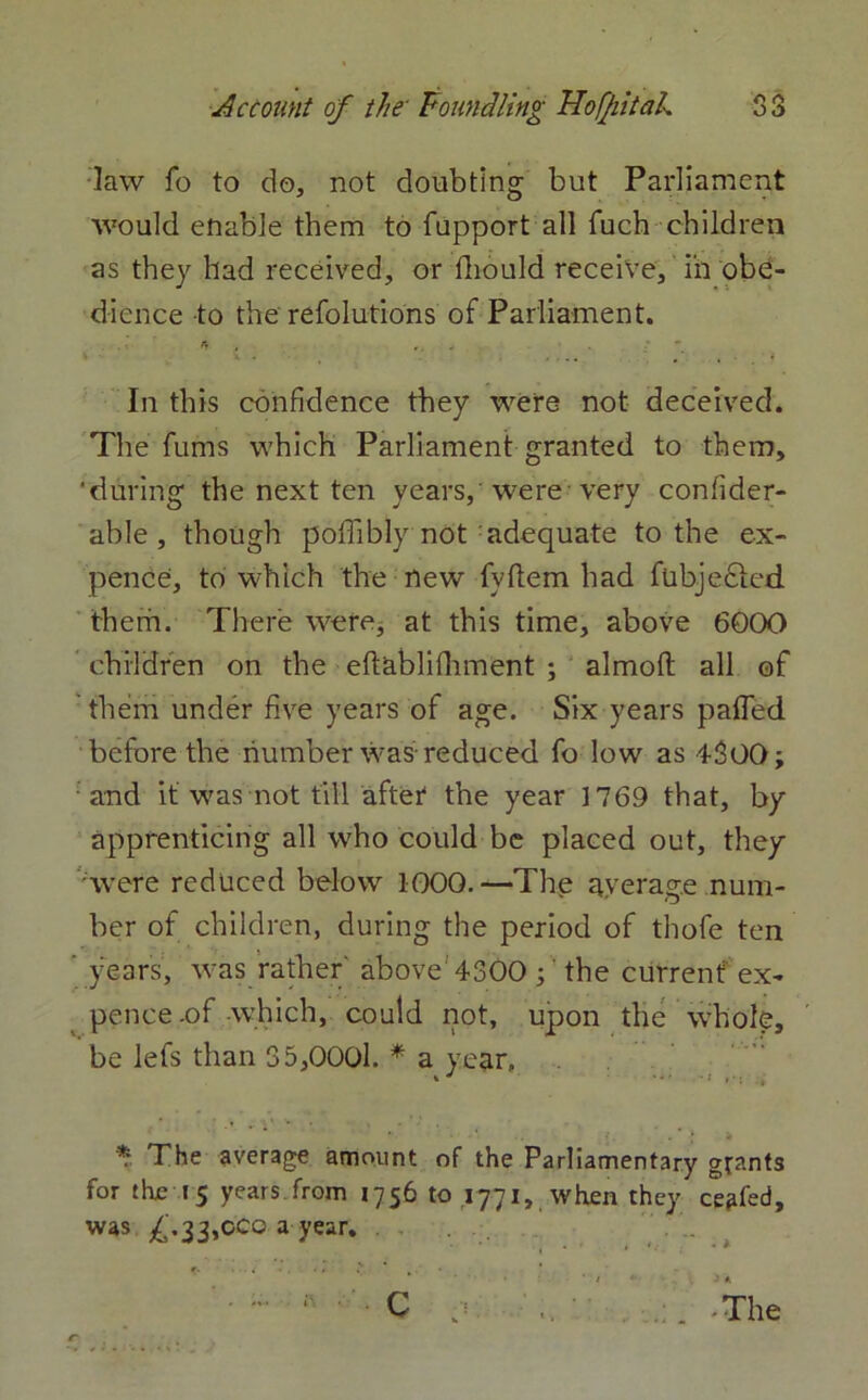 law fo to do, not doubting but Parliament would enable them to fupport all fuch children as they had received, or fliould receive, in obe- dience to the refolutions of Parliament. In this confidence they were not deceived. The fums which Parliament granted to them, 'during the next ten years, were very confider- able , though poffibly not adequate to the ex- pence, to which the new fvftem had fubjefted them. There were, at this time, above 6000 children on the eftablifhment ; almoft all of them under five years of age. Six years pafled before the number was-reduced fo low as 4300; and it was not till after the year 1769 that, by apprenticing all who could be placed out, they were reduced below 1000. —The average num- ber of children, during the period of thofe ten ’ years, was rather' above 4300 ;' the current ex- pence .of which, could not, upon the whole, be lefs than 35,0001. * a year, *'■ The average amount of the Parliamentary grants for the 15 years, from 1756 to .1771, when they ceded, was £.33,000 a year. * c ;1 \ -The