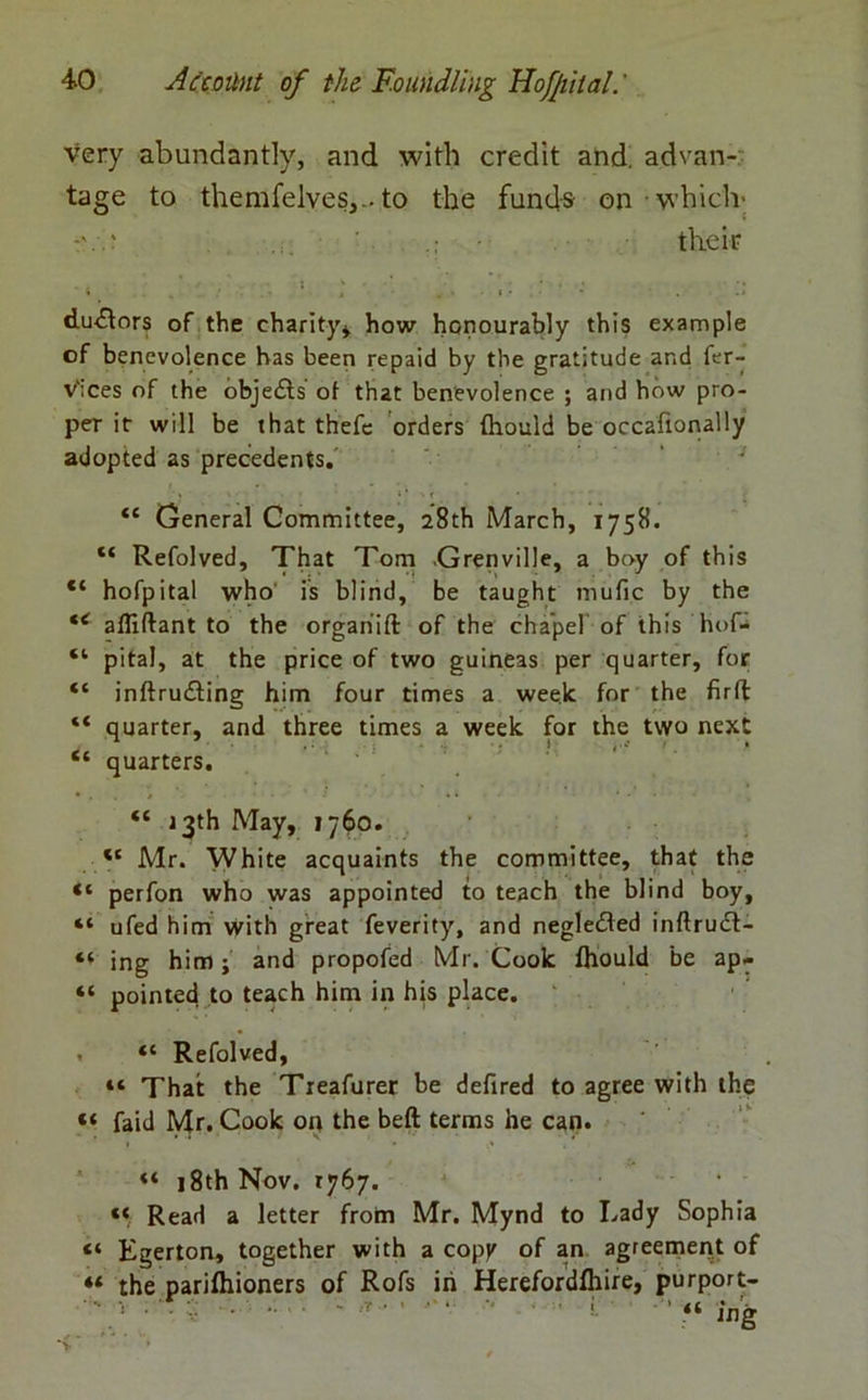 very abundantly, and with credit and. advan- tage to themfelves,-to the funds on which- their • 4 • . 5 ' t ; ; * ; • * du<ffors of the charity, how honourably this example of benevolence has been repaid by the gratitude and fer- v'ices of the objedts of that benevolence ; and how pro- per it will be that thefe orders fhould be occaftonally adopted as precedents. • “ General Committee, 28th March, 1758. “ Refolved, That Tom Grenville, a boy of this “ hofpital who' is blind, be taught mufic by the <e afliftant to the organ’ift of the chapel of this hof- “ pita), at the price of two guineas per quarter, for “ inftrudling him four times a week for the firft “ quarter, and three times a week for the two next “ quarters. “ 13th May, 1760. “ Mr. White acquaints the committee, that the “ perfon who was appointed to teach the blind boy, “ ufed him with great feverity, and negledted inftruft- “ ing him; and propofed Mr. Cook fhould be ap- “ pointed to teach him in his place. » “ Refolved, “ That the Treafurer be defired to agree with the “ faid Mr. Cook on the beft terms he can. “ 18th Nov. 1767. ... « Read a letter from Mr. Mynd to Lady Sophia “ Egerton, together with a copy of an agreement of 4< the parifhioners of Rofs in Herefordfhire, purport-