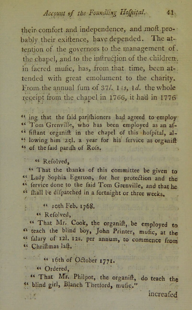 their comfort and independence, and moft.pro- bably their exiftence, have depended. The at- tention of the governors to the management of. the chapel, .and to the inltrucfion of the children-, in (acred mufic, has, from that time, been at-. tended with great emolument to the charity. From the annual lum of 37/.. 1U, 1 d. the whole receipt from the chapel in 176G, it had in 1776 ing that the faid parjlhioners had agreed to employ “ Tom Grenville, who has been employed as an af- “ fiftant organift in the chapel of this hofpita), al- lowing him 25I. a year for his fervice as organift: of the faid parifli of Rots, “ Refolved, “ That the thanks of this committee be given to “ Lady Sophia Egerton, for her protection and the “ fervice done to the faid Tom Grenville, and that he fttall be difpatched in a fortnight or three weeks, t * •. <. “ 10th Feb. 1768. “ Refolved, “ That Mr. Cook, the organift, be employed to “ teach the blind boy, John Printer, mufic, at the “ falary of 12I. 12s. per annum, to commence from “ Chriftmas laft. “ 16th of October 1771. “ Ordered, “ That Mr. Philpot, the organift, do teach the ‘‘ blind girl, Blanch Thetford, mufic.” * increafcd