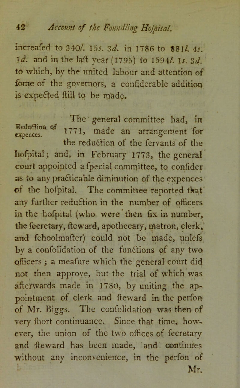increafed to 340/. 155. 3d. in 1786 to 881/. 4s. id. and in the laft year (1795) to 1594/. 15. 3d. to which, by the united labour and attention of forne of the governors, a confiderable addition is expected Hill to be made. hofpital; and, in February 1773, the general court appointed a fpecial committee, to confider as to any practicable diminution of the expences ot the hofpital, The committee reported that any further reduction in the number of officers in the hofpital (who were' then fix in number, the fecretary, fteward, apothecary, matron, clerk, and fchoolmafter) could not be made, unlefs by a confolidation of the functions of any two officers ; a meafure which the general court did not then approve, but the trial of vrhich was afterwards made in 1780, by uniting the ap- pointment of clerk and fteward in the perfon of Mr. Biggs. The confolidation was then of very fhort continuance. Since that time, how- ever, the union of the two offices of fecretary and fteward has been made, and continues without any inconvenience, in the perfon of Reduflion of expences. The general committee had, in 1771, made an arrangement for the reduction of the fervants of the Mr.