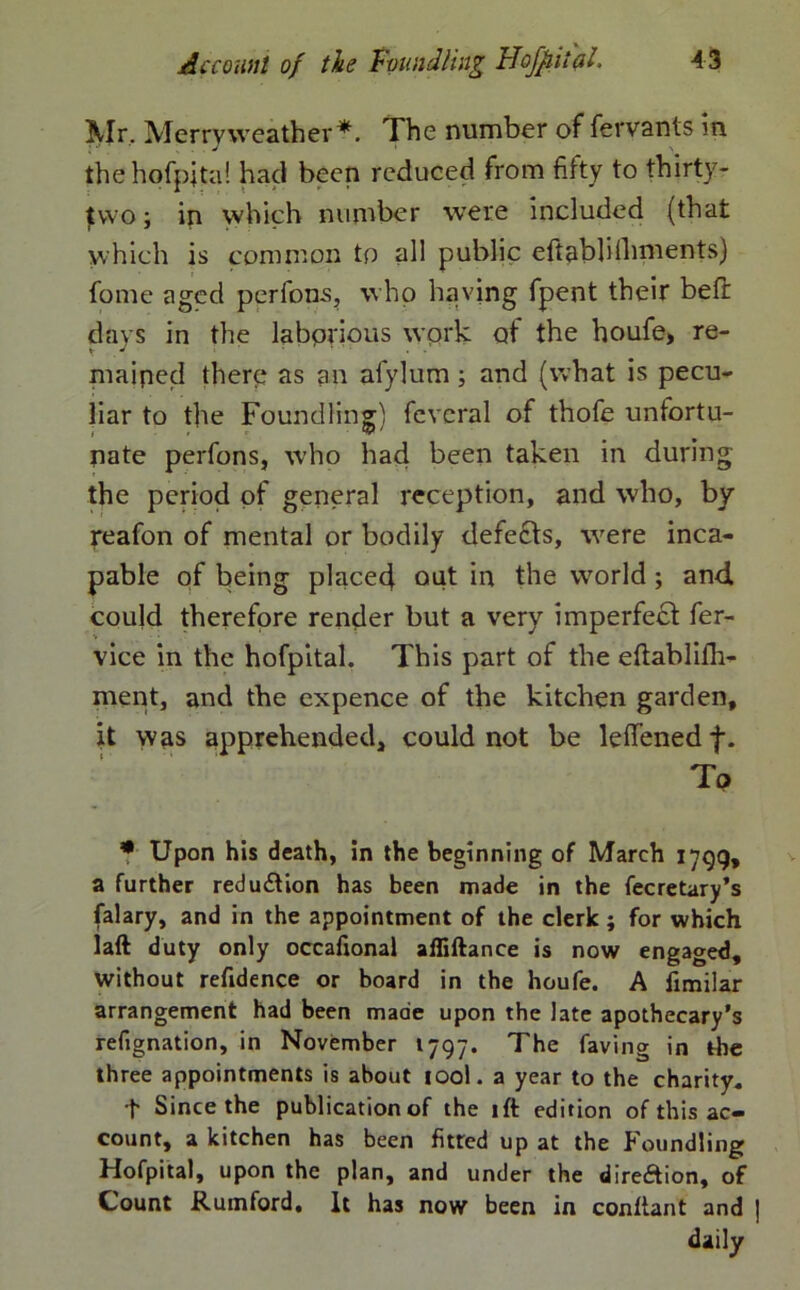 Mr, Merry weather*. The number of fervants in thehpfpjta! had been reduced from fifty to thirty- jEvvo; in which number were included (that which is common to all public eftablilhments) fome aged perfons, who having fpent their bed: days in the laborious work of the houfe> re- mained there as an afylum; and (what is pecu- liar to the Foundling) fcveral of thofe unfortu- nate perfons, who had been taken in during the period of general reception, and who, by reafon of mental or bodily defects, were inca- pable of being placed^ out in the wrorld ; and could therefore render but a very imperfe£t fer- vice in the hofpital. This part of the eftablifh- ment, and the expence of the kitchen garden, it was apprehended, could not be leffened f. To * Upon his death, in the beginning of March 1799, a further redu£tion has been made in the fecretary’s (alary, and in the appointment of the clerk; for which laft duty only occafional afliftance is now engaged, without refidence or board in the houfe. A fimilar arrangement had been made upon the late apothecary's refignation, in November 1797. The faving in the three appointments is about iool. a year to the charity. t Since the publication of the 1 ft edition of this ac- count, a kitchen has been fitted up at the Foundling Hofpital, upon the plan, and under the direction, of Count Rumford, It has now been in conftant and daily