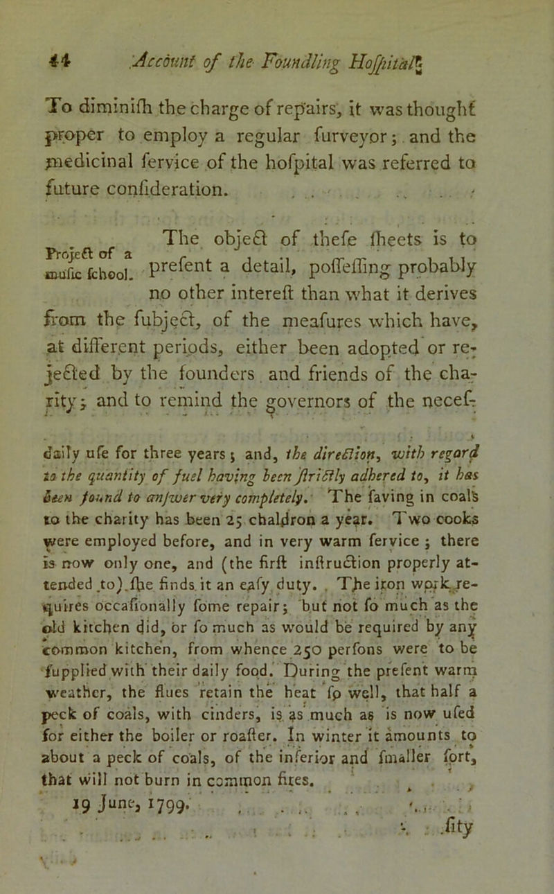 To diminifh the charge of repairs, it was though! proper to employ a regular furveyor; and the jnedicinal fervice of the hofpital was referred to future confideration. ... .. . The objefl of thefe lheets is to Prefent a detail> poffeffing probably no other intereft than what it derives from the fubject, of the meafures which have, at different periods, either been adopted or re- jected by the founders and friends of the cha- rity j and to remind the governors of the neceff • • «• daily ufe for three years ; and, ihe direfiion, with regard to the quantity of fuel having lecn flriSily adhered to, it has been found to anjwer very completely. The faving in coals to the charity has been 25 chaldron a year. Two cooks were employed before, and in very warm fervice ; there is now only one, and (the firft inflruction properly at- tended .to).fhe finds it an eafy duty. The iron work, re- quires occasionally fome repair; but not fo much as the old kitchen did, or fo much as would be required by any common kitchen, from whence 250 perfons were to be fupplied with their daily food. During the prefent warm weather, the flues retain the heat fp well, that half a peck of coals, with cinders, is 3s much as is now ufed for either the boiler or roafler. In winter it amounts to about a peck of coals, of the inferior and fmaller fort, that will not burn in common fires. • * • ■* 19 June, 1799. ,. . . %