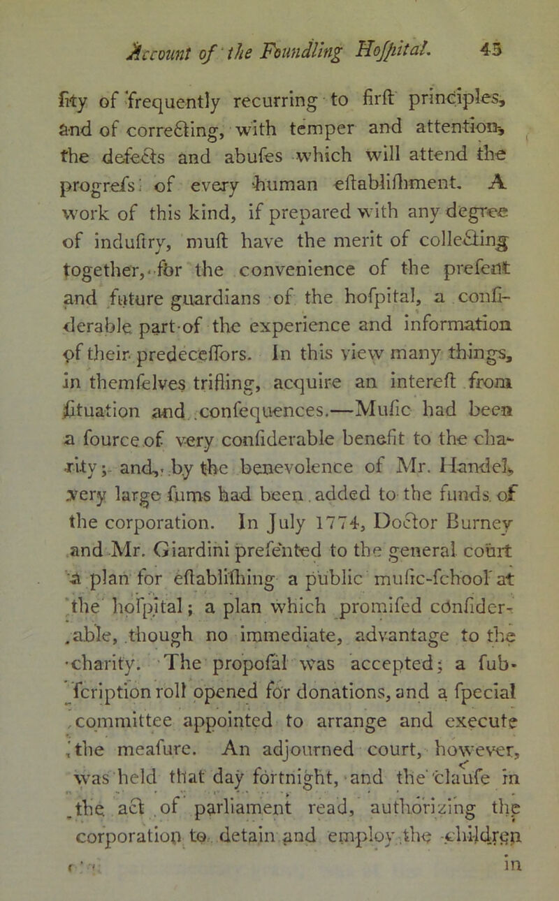 fity of frequently recurring to firft principles, and of correcting, with temper and attention-, the defects and abufes which will attend the prog refs; of every -human eitablifhment. A work of this kind, if prepared with any degree of induftry, mud have the merit of collecting together,-for the convenience of the prefedt and future guardians of the hofpital, a confi- derable part-of the experience and information pf their predecefifors. In this view many things, in themfelves trifling, acquire an intereft from Situation and confequences.—Mufic had been a fource of very conflderable benefit to the cha- rity ; and,- by the benevolence of Mr. HandeL .very large fums had been . added to the funds, of the corporation. In July 1774, Doctor Burney and Mr. Giardini preferred to the general court a plan for efiablifhing a public mufic-fchool'at the hofpital; a plan which promifed cOnfider-. .able, though no immediate, advantage to the •charity. The propofal was accepted; a fub» fcriptionroll opened for donations, and a fpecial ..committee appointed to arrange and execute ithe meafure. An adjourned court, however, was held that day fortnight, and the'claufe in .the. aCt of parliament read, authorizing the corporation to detain and employ the -children
