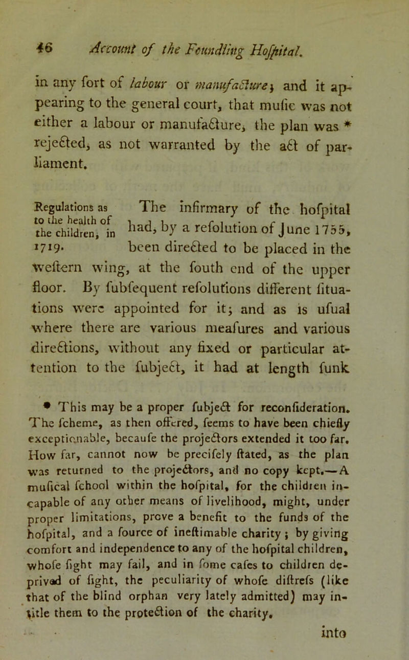 in any fort of labour or wanufaSlure; and it ap- pearing to the general court, that mulie was not either a labour or manufacture* the plan was * rejected, as not warranted by the aCt of par- liament. Regulations as The infirmary of the hofpital the^childre^,°in ^y a re^olut'ou °f J u^e 1755, l719* been directed to be placed in the weftern wing, at the fouth end of the upper floor. By lubfequent refolutions different litua- tions were appointed for it; and as is ufual ■where there are various meafures and various directions, without any fixed or particular at- tention to the fubjeCt, it had at length funk. • This may be a proper fubjeCt for reconfideration. The fcheme, as then offered, feems to have been chiefly exceptionable, becaufe the projectors extended it too far. How far, cannot now be precifely ftated, as the plan was returned to the projectors, and no copy kept,— A mufical fchool within the hofpital, for the children in- capable of any other means of livelihood, might, under proper limitations, prove a benefit to the funds of the hofpital, and a fource of ineftimable charity; by giving comfort and independence to any of the hofpital children, whole fight may fail, and in fome cafes to children de- prived of fight, the peculiarity of whofe diftrefs (like that of the blind orphan very lately admitted) may in- tide them to the protection of the charity. into