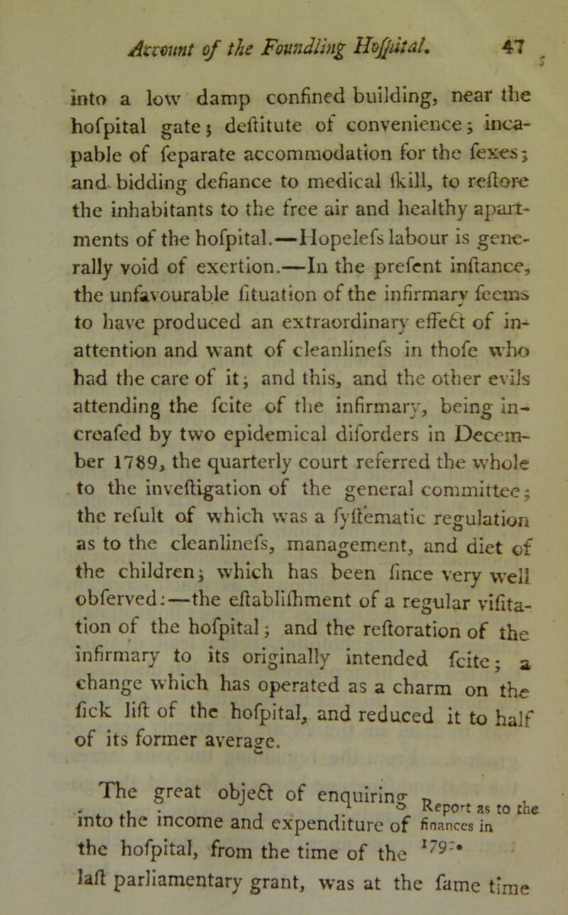 into a low damp confined building, near the hofpital gate $ deftitute of convenience; inca- pable of feparate accommodation for the fexes; and bidding defiance to medical ikill, to reftore the inhabitants to the free air and healthy apart- ments of the hofpital.—Hopelefs labour is gene- rally void of exertion.—In the prefent inftance, the unfavourable fituation of the infirmary feems to have produced an extraordinary effect of in- attention and want of cleanlinefs in thofe who had the care of it; and this, and the other evils attending the fcite of the infirmary, being in- creafed by two epidemical diforders in Decem- ber 1789, the quarterly court referred the -whole to the inveftigation of the general committee; the refult of which was a fyftematic regulation as to the cleanlinefs, management, and diet of the children; which has been fince very well obferved:—the eflablifhment of a regular vifita- tion of the hofpital; and the reftoration of the infirmary to its originally intended fcite; a change which has operated as a charm on the fick lift of the hofpital, and reduced it to half of its former average. The great objefl of enquiring „ 1 ° Report as to the into the income and expenditure of finances in the hofpital, from the time of the 179:9 lad parliamentary grant, was at the fame time