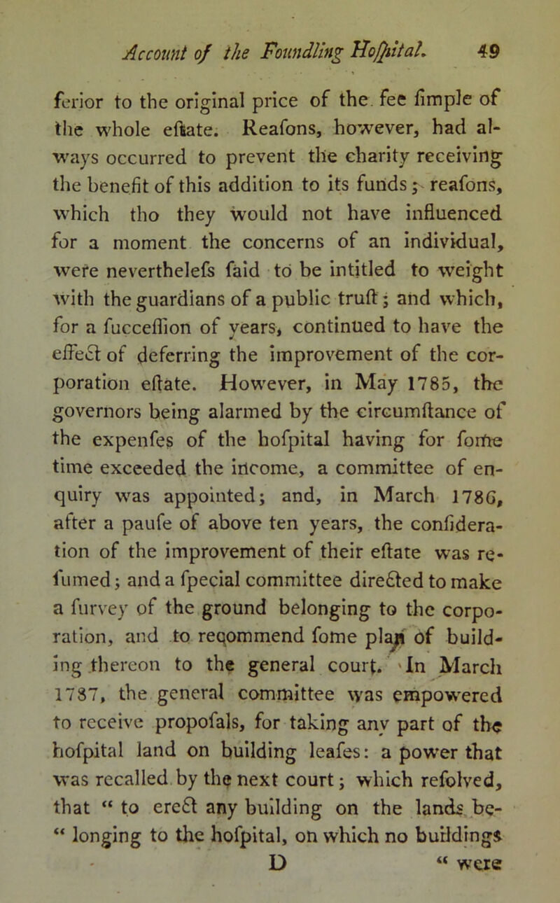 ferior to the original price of the fee fimple of the whole eftate. Reafons, however, had al- ways occurred to prevent the charity receiving the benefit of this addition to its funds; reafons, which tho they would not have influenced for a moment the concerns of an individual, were neverthelefs faid to be in titled to weight with the guardians of a public truft; and which, for a fucceflion of years, continued to have the effect of deferring the improvement of the cor- poration eltate. However, in May 1785, the governors being alarmed by the circumftance of the expenfes of the hofpital having for forfte time exceeded the income, a committee of en- quiry was appointed; and, in March 178G, after a paufe of above ten years, the confidera- tion of the improvement of their eftate was re- lumed ; and a fpecial committee dire£ted to make a furvey of the ground belonging to the corpo- ration, and to reqommend fome plap of build- ing thereon to the general court. In March 1787, the general committee was empowered to receive propofals, for taking any part of the hofpital land on building leafes: a power that was recalled by thq next court; which refolved, that “ to ereft any building on the lands be- “ longing to the hofpital, on which no building* D “ were