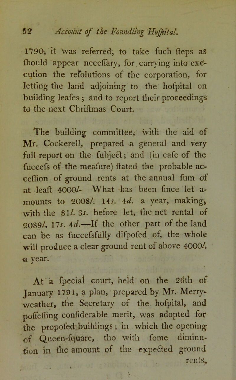 1790, it was referred, to take fuch fteps as fhould appear neceffary, for carrying into exe- cution the resolutions of the corporation, for letting the land adjoining to the hofpital on building leafes ; and to report their proceedings to the next Chriftmas Court The building committee* with the aid of Mr. Cockerell, prepared a general and very full report on the fubjeft; and (in cafe of the fuccefs of the meafure) dated the probable ac- ceffion of ground rents at the annual fum of at lead 4000/- What has been fince let a- mounts to 2008/. Hr. 4d. a year, making* with the 81/. 3s. before let, the net rental of 2089/. 17r. Ad.—If the other part of the land can be as fuccefsfully difpofed of, the whole will produce a clear ground rent of above 4000/. « year. At a fpecial court, held on the 26th of January 1791, a plan, prepared by Mr. Merry- weather, the Secretary of the hofpital, and pofleding confiderable merit, was adopted for the propofed buildings * in which the opening of Qucen-fquare, tlio with fome diminu- tion in the amount of the cxpe&ed ground rents.