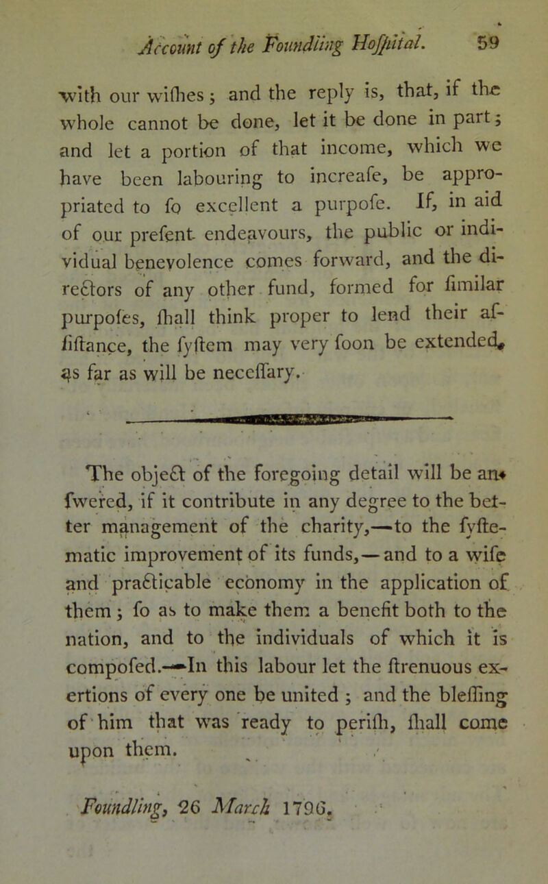 with our wifhes $ and the reply is, that, if the whole cannot be done, let it be done in part; and let a portion of that income, which we have been labouring to increafe, be appro- priated to fo excellent a purpofe. If, in aid of our prefent- endeavours, the public or indi- vidual benevolence comes forward, and the di- rectors of any other fund, formed for fimilar purpoles, fball think proper to lend their af- li If a nee, the fyftem may very foon be extended, «}s far as will be neceffary. The objeCt of the foregoing detail will be an* fwered, if it contribute in any degree to the bet- ter management of the charity,—to the fyfte- matic improvement of its funds,—and to a wife and practicable economy in the application of them ; fo as to make them a benefit both to the nation, and to the individuals of which it is compofed.—-In this labour let the Itrenuous ex- ertions of every one be united ; and the bleffing of him that was ready to perifh, fliall come upon them. Foundling, 26 March 1796.