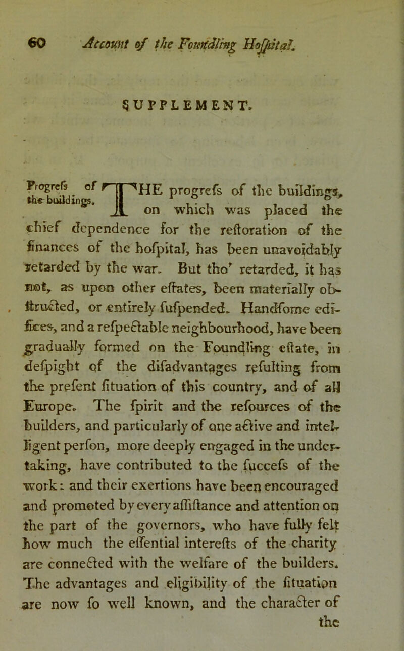 SUPPLEMENT. Progress of progrefs of the buildings, on which was placed the chief dependence for the reftoration of the finances of the hofpital, has been unavoidably retarded by the war. But tho’ retarded, it has not, as upon other eftates, been materially ob- . ftr acted, or entirely fufpended. Handfome edi- fices, and a refpefiable neighbourhood, have been gradually formed on the Foundling eftate, in defpight qf the difadvantages rqfulting from the prefent fituation of this country, and of aU Europe. The fpirit and the refources of the builders, and particularly of one active and inteb ligent perfon, more deeply engaged in the under- taking, have contributed to the fuccefs of the work: and their exertions have been encouraged and promoted by every affiflance and attention on the part of the governors, who have fully felt how much the eifential interefts of the charity are connected with the welfare of the builders. The advantages and eligibility of the fituation are now fo well known, and the chara&er of the