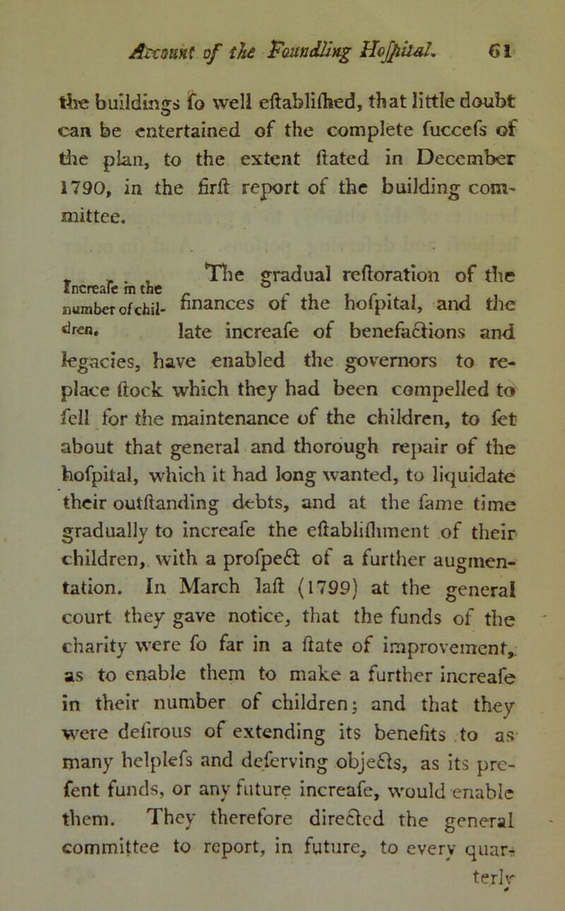 the buildings fo well eftabliflied, that little doubt can be entertained of the complete fuccefs of the plan, to the extent dated in December 1790, in the fird report of the building com- mittee. * , . , The gradual redoration of the Increafe m the . . . number otchil- finances ot the hofpital, and the <3ren. late increafe of benefactions and legacies, have enabled the governors to re- place dock which they had been compelled to fell for the maintenance of the children, to fet about that general and thorough repair of the hofpital, which it had long wanted, to liquidate their outdanding debts, and at the fame time gradually to increafe the eftablifliment of their children, with a profpe& of a further augmen- tation. In March lad (1799) at the general court they gave notice, that the funds of the charity were fo far in a date of improvement, as to enable them to make a further increafe in their number of children j and that they were dedrous of extending its benefits to as many helplefs and deferving objefls, as its pre- fent funds, or any future increafe, would enable them. They therefore directed the general committee to report, in future, to every quar- ter! v