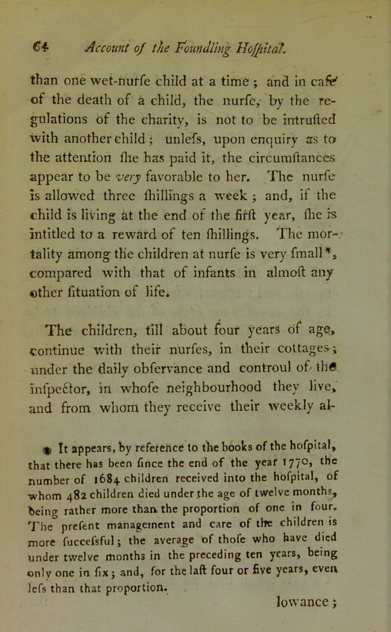 than one wet-nurfe child at a time ; and in cafe' of the death of a child, the nurfe,- by the re- gulations of the charity, is not to be intrufted with another child; unlefs, upon enquiry as to the attention file has paid it, the circumftances appear to be very favorable to her. The nurfe is allowed three fhillings a week j and, if the child is living at the end of the firft year, fhe is intitled to a reward of ten fhillings. The mor— tality among the children at nurfe is very fmall*, compared with that of infants in almoft any other fituation of life* The children, till about four years of age, continue with their nurfes, in their cottages; under the daily obfervance and controul of' thtf infpe£tor, in whofe neighbourhood they live, and from whom they receive their weekly al- It appears, by reference to the books of the hofpital, that there has been fince the end of the year I77°> ^ number of 1684 children received into the hofpital, of whom 482 children died under the age of twelve months, being rather more than the proportion of one in four. The prefent management and care of the children is more fuccefsful; the average of thofe who have died under twelve months in the preceding ten years, being only one in fix j and, for the laft four or five years, even lefs than that proportion. lowance;