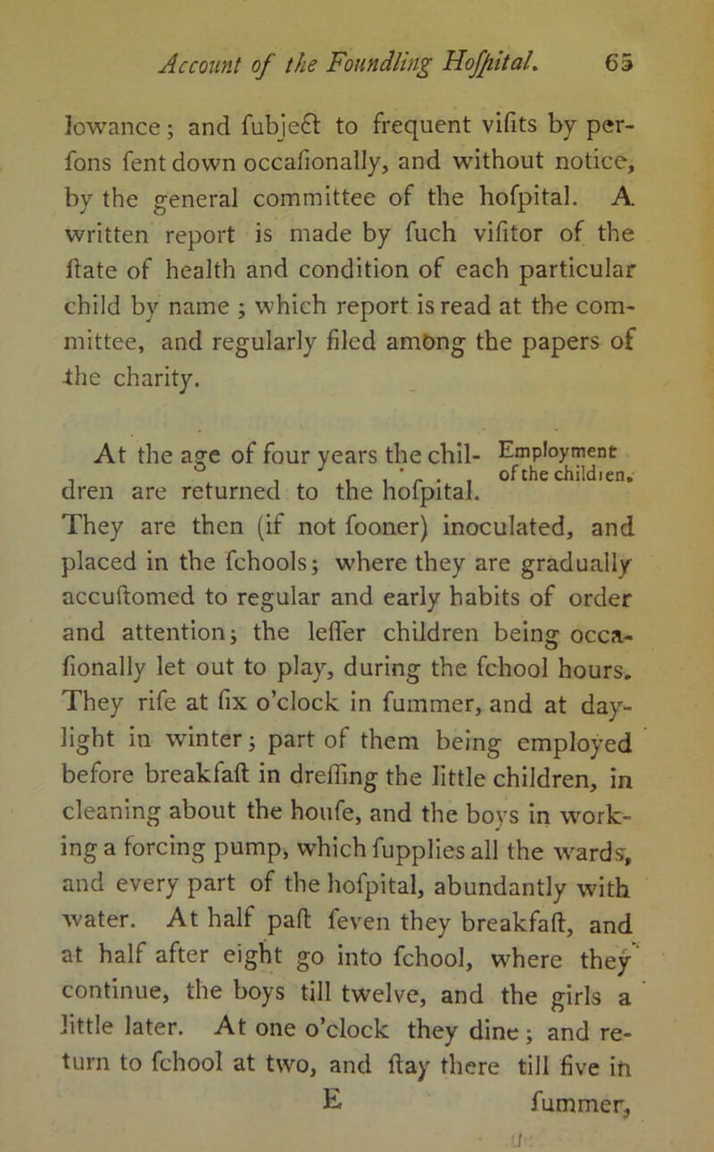 lowance; and fubjeft to frequent vifits by per- fons fent down occafionally, and without notice, by the general committee of the hofpital. A written report is made by fuch vifitor of the date of health and condition of each particular child by name ; which report is read at the com- mittee, and regularly filed among the papers of ■the charity. At the age of four years the chil- Employment , ^ i , * r • . °fthe children. dren are returned to the holpital. They are then (if not fooner) inoculated, and placed in the fchools; where they are gradually accuftomed to regular and early habits of order and attention; the lefler children being occa- fionally let out to play, during the fchool hours. They rife at fix o’clock in fummer, and at day- light in winter; part of them being employed before breakfaft in drefling the little children, in cleaning about the houfe, and the boys in work- ing a forcing pump, which fupplies all the wards, and every part of the hofpital, abundantly with water. At half pad feven they breakfaft, and at half after eight go into fchool, where they’ continue, the boys till twelve, and the girls a little later. At one o’clock they dine ; and re- turn to fchool at two, and flay there till five in E fummer,