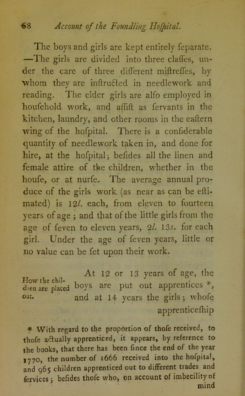 The boys and girls are kept entirely feparate. —The girls are divided into three claffes, un- der the care of three different miftrefles, by whom they are inffrufted in needlework and reading. The elder girls are alfo employed in houfehold work, and aflift as fervants in the kitchen, laundry, and other rooms in the eaftern wing of the hofpital. There is a confiderable quantity of needlework taken in, and done for hire, at the hofpital; befides all the linen and female attire of the children, whether in the houfe, or at nurfe. The average annual pro- duce of the girls work (as near as can be efti- mated) is 12/. each, from eleven to fourteen years of age ; and that of the little girls from the age of feven to eleven years, 2/. 13r. for each girl. Under the age of feven years, little or no value can be fet upon their work. At 12 or 13 years of age, the How the chil- . . d * dren are placed boys are Put out apprentices * 0LJt. and at 14 years the girls; whofe apprenticelhip t * With regard to the proportion of thofe received, to thofe actually apprenticed, it appears, by reference to the books, that there has been fince the end of the year 1770, the number of 1666 received into the hofpital, and 965 children apprenticed out to different trades and fervices; befides thofe who, on account of imbecility of mind
