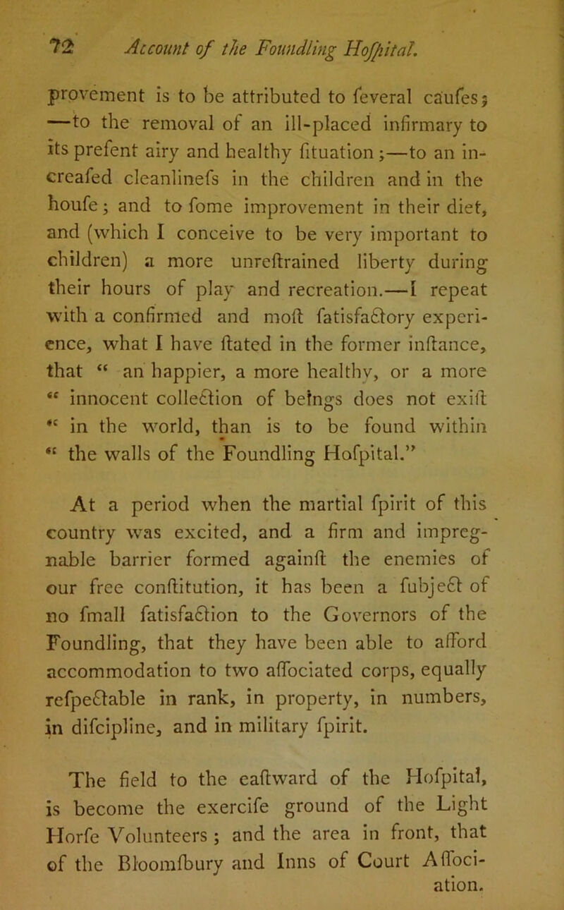 provement is to be attributed to feveral caufesj —to the removal of an ill-placed infirmary to its prefent airy and healthy fituation ;—to an in- creafed cleanlinefs in the children and in the houfe and to fome improvement in their diet, and (which I conceive to be very important to children) a more unreftrained liberty during their hours of play and recreation.—I repeat with a confirmed and mod: fatisfaftory experi- ence, what I have hated in the former inftance, that “ an happier, a more healthv, or a more “ innocent collection of betngs does not ex ill *c in the world, than is to be found within “ the walls of the Foundling Hofpital.” At a period when the martial fpirit of this country was excited, and a firm and impreg- nable barrier formed againft the enemies of our free conftitution, it has been a fubjeft of no fmall fatisfadtion to the Governors of the Foundling, that they have been able to afFord accommodation to two aflociated corps, equally refpe&able in rank, in property, in numbers, in difeipline, and in military fpirit. The field to the eaftward of the Hofpitai, is become the exercife ground of the Light Horfe Volunteers; and the area in front, that of the Rloomfbury and Inns of Court Affoci- ation.