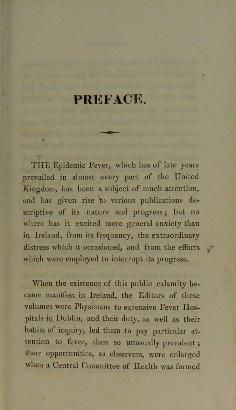 PREFACE. THE Epidemic Fever, which has of late years prevailed in almost every part of the United Kingdom, has been a subject of much attention, and has given rise to various publications de- scriptive of its nature and progress; but no where ,has it excited more general anxiety than in Ireland, from its frequency, the extraordinary distress which it occasioned, and from the efforts which were employed to interrupt its progress. When the existence of this public calamity be- came manifest in Ireland, the Editors of these volumes were Physicians to eT^tensive Fever Hos- pitals in Dublin, and their duty, as well as their habits of inquiry, led them to pay particular at- tention to fever, then so unusually prevalent; their opportunities, as observers, were enlarged when a Central Committee of Health was formed