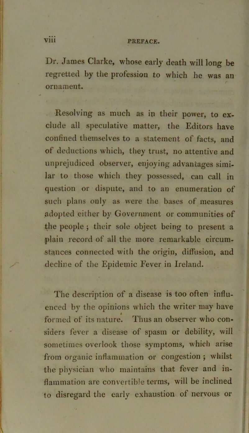 Dr. James Clarke, whose early death will long be regretted by the profession to which he was an ornament. Resolving as much as in their power, to ex- clude all speculative matter, the Editors have confined themselves to a statement of facts, and of deductions which, they trust, no attentive and unprejudiced observer, enjoying advantages simi- lar to those which they possessed, can call in question or dispute, and to an enumeration of such plans only as were the bases of measures adopted either by Government or communities of the people ; their sole object being to present a plain record of all the more remarkable circum- stances connected with the origin, diffusion, and decline of the Epidemic Fever in Ireland. The description of a disease is too often influ- enced by the opinions which the writer may have I formed of its nature. Thus an observer who con- siders fever a disease of spasm or debility, will sometimes overlook those symptoms, which arise from organic inflammation or congestion ; whilst the physician who maintains that fever and in- flammation are convertible terms, will be inclined to disregard the early exhaustion of nervous or