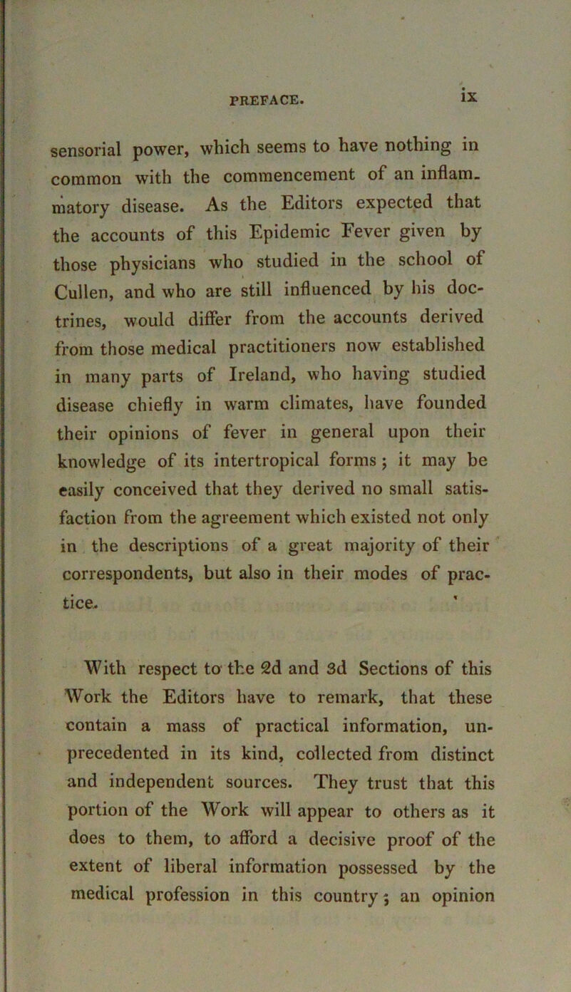 sensorial power, which seems to have nothing in common with the commencement of an inflam, niatory disease. As the Editors expected that the accounts of this Epidemic Fever given by those physicians who studied in the school of Cullen, and who are still influenced by his doc- trines, would differ from the accounts derived from those medical practitioners now established in many parts of Ireland, who having studied disease chiefly in warm climates, have founded their opinions of fever in general upon their knowledge of its intertropical forms ; it may be easily conceived that they derived no small satis- faction from the agreement which existed not only in the descriptions of a great majority of their correspondents, but also in their modes of prac- tice. With respect to the 2d and 3d Sections of this Work the Editors have to remark, that these contain a mass of practical information, un- precedented in its kind, collected from distinct and independent sources. They trust that this portion of the Work will appear to others as it does to them, to afford a decisive proof of the extent of liberal information possessed by the medical profession in this country; an opinion