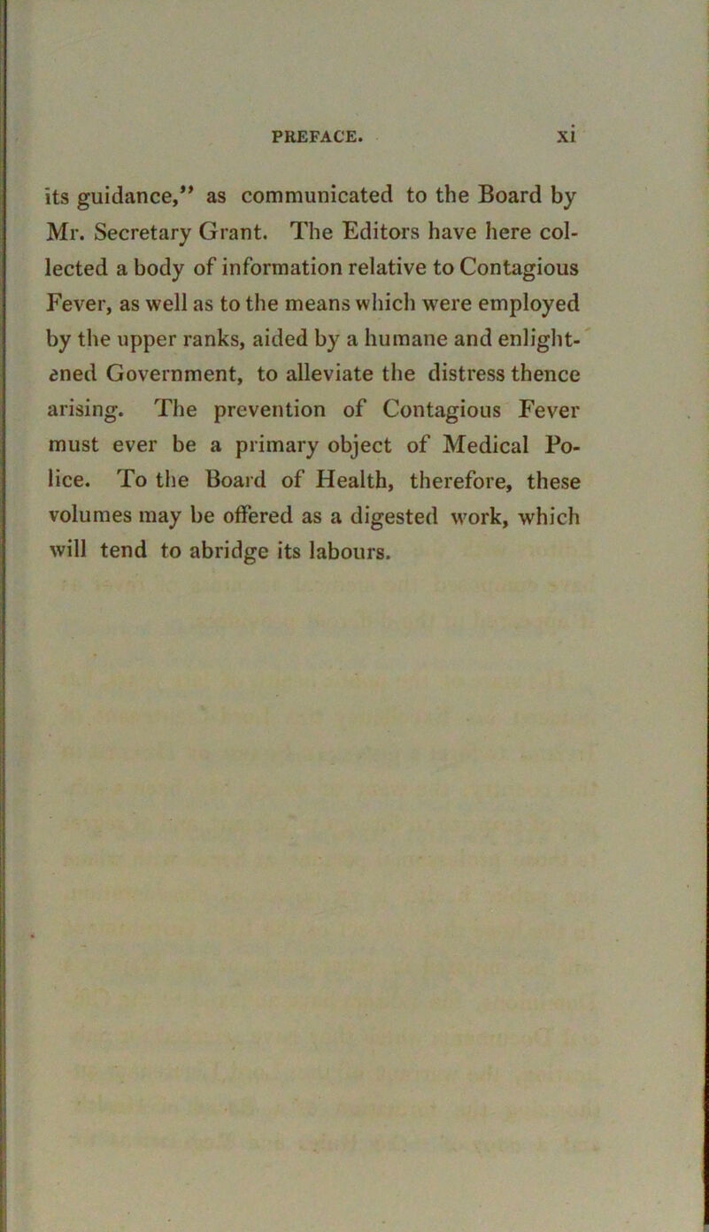 its guidance/^ as communicated to the Board by Mr. Secretary Grant. The Editors have here col- lected a body of information relative to Contagious Fever, as well as to the means which were employed by the upper ranks, aided by a humane and enlight- ened Government, to alleviate the distress thence arising. The prevention of Contagious Fever must ever be a primary object of Medical Po- lice. To the Board of Health, therefore, these volumes may be offered as a digested work, which will tend to abridge its labours.