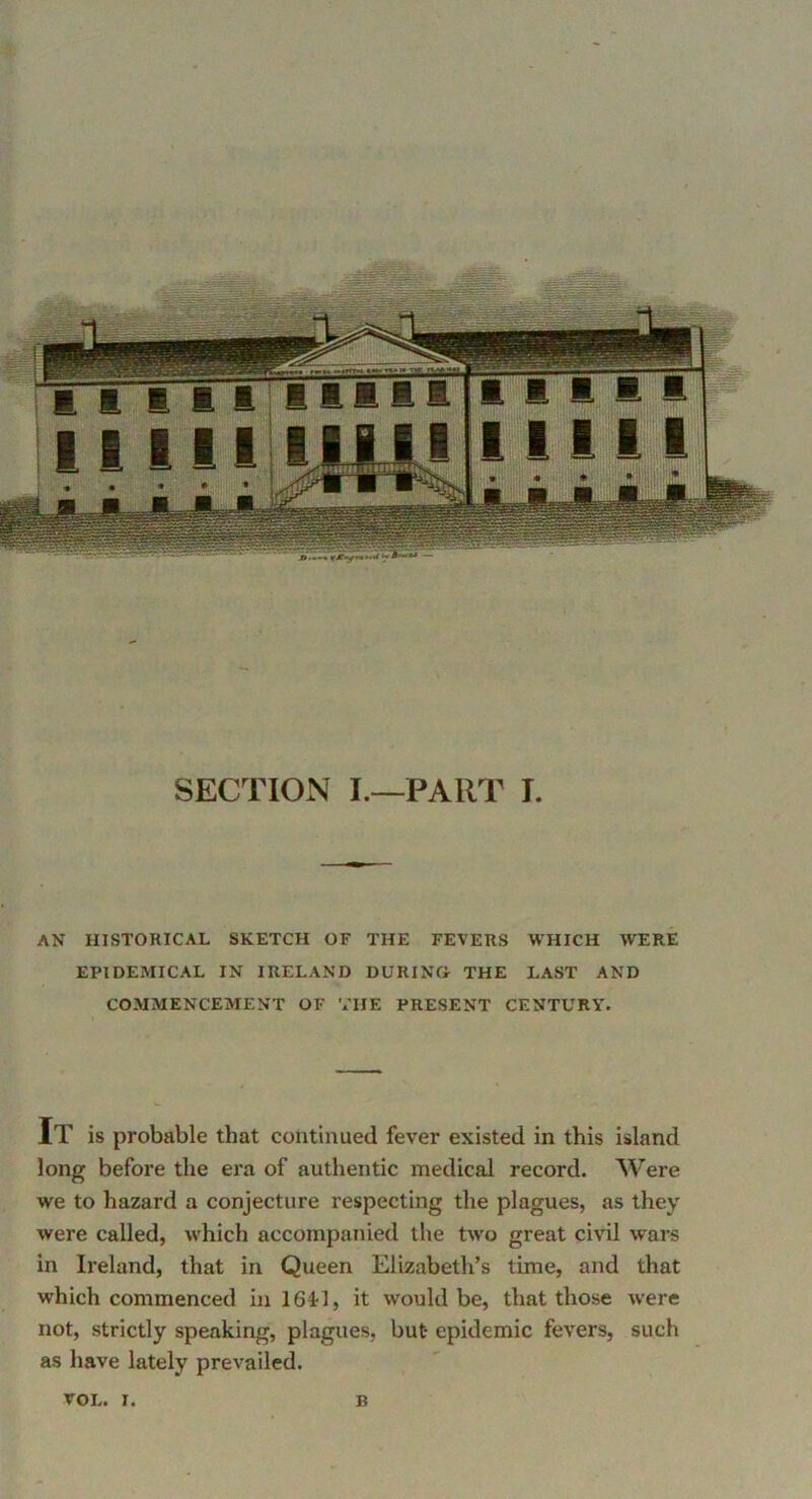 AN HISTORICAL SKETCH OF THE FEVERS WHICH WERE EPIDEMICAL IN IRELAND DURING THE LAST AND COMMENCEMENT OF THE PRESENT CENTURY. It is probable that continued fever existed in this island long before the era of authentic medical record. Were we to hazard a conjecture respecting the plagues, as they were called, which accompanied the two great civil wars in Ireland, that in Queen Elizabeth’s time, and that which commenced in 16il, it would be, that those were not, strictly speaking, plagues, but epidemic fevers, such as have lately prevailed. TOL. r. B