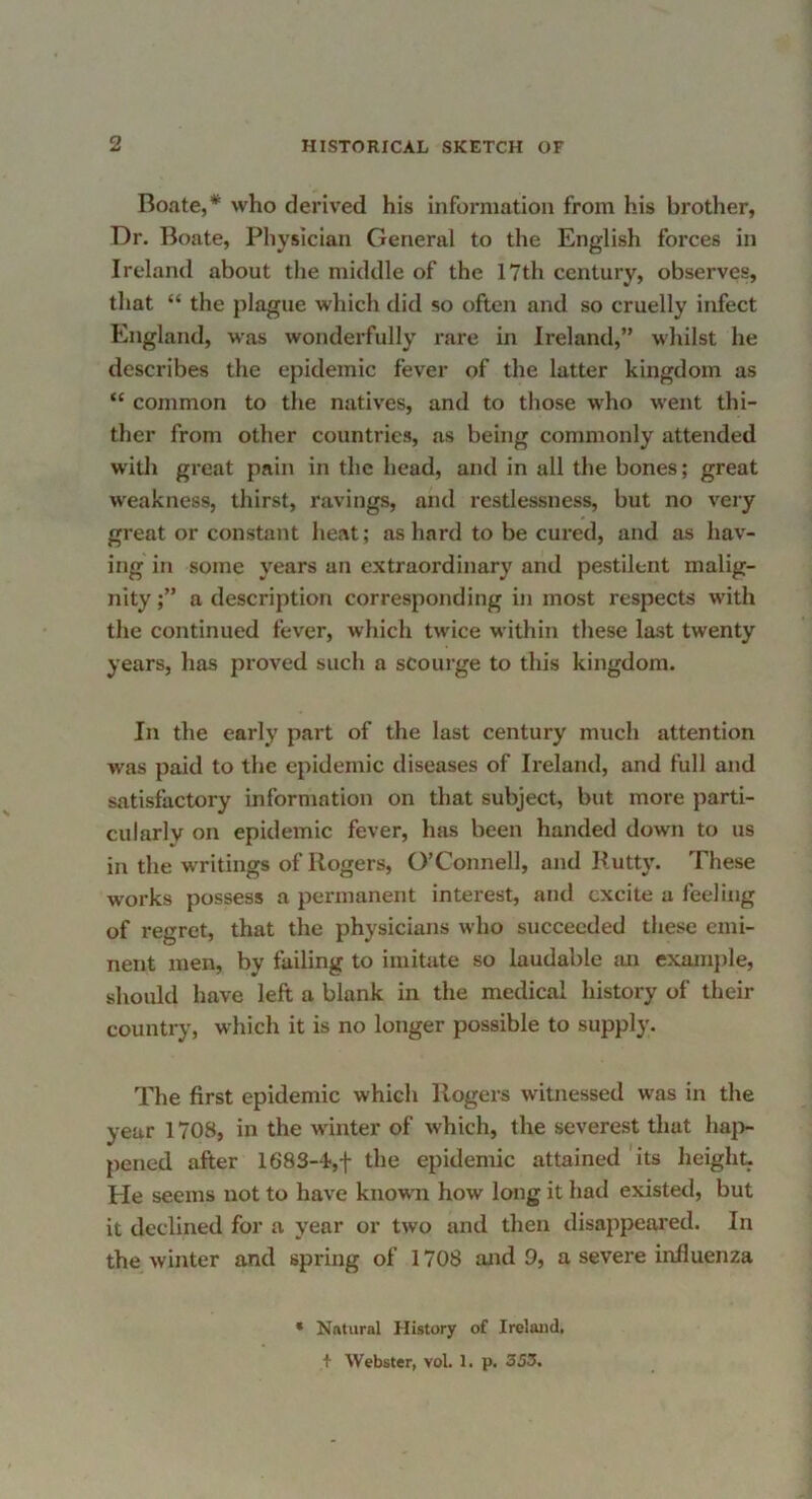 Boate,* who derived his information from his brother, Dr. Boate, Physician General to the English forces in Ireland about the middle of the 17th century, observes, that “ the plague which did so often and so cruelly infect England, was wonderfully rare in Ireland,” whilst he describes the epidemic fever of the latter kingdom as “ common to the natives, and to those who went thi- ther from other countries, as being commonly attended with great pain in the head, and in all the bones; great weakness, thirst, ravings, and restlessness, but no very great or constant heat; as hard to be cured, and as hav- ing in some years an extraordinary and pestilent malig- nity a description corresponding in most respects with the continued fever, which twice within these last twenty years, lias proved such a scourge to this kingdom. In the early part of the last century much attention was paid to the epidemic diseases of Ireland, and full and satisfactory information on that subject, but more parti- cularly on epidemic fever, has been handed down to us in the writings of Rogers, O’Connell, and Rutty. These works possess a permanent interest, and excite a feeling of regret, that the physicians who succeeded these emi- nent men, by failing to imitate so laudable mi exmnple, should have left a blank in the medical history of their country, which it is no longer possible to supply. The first epidemic which Rogers witnessed was in the year 1708, in the winter of which, the severest that haj> pened after 1683-4',f the epidemic attained its height- He seems not to have known how long it had existed, but it declined for a year or two and then disappeared. In the winter and spring of 1708 mid 9, a severe influenza Natural History of Ireland, + Webster, vol. 1. p. 353.