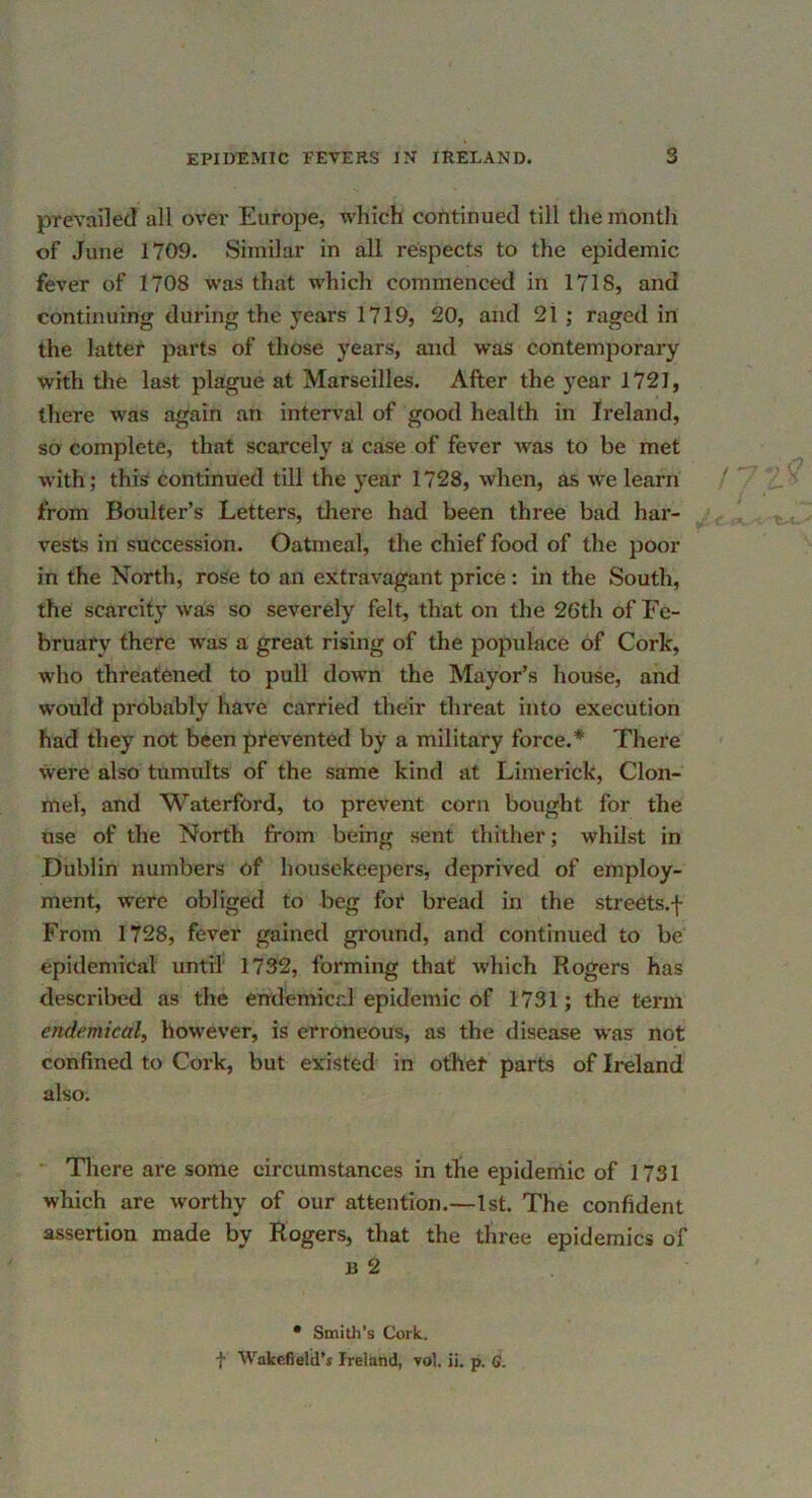 prevailed all over Europe, which continued till the month of June 1709. Similar in all respects to the epidemic fever of 1708 was that which commenced in 1718, and continuing during the years 1719, 20, and 2t ; raged in the latter parts of those years, and was contemporary with the last plague at Marseilles. After the year 1721, there was again an interval of good health in Ireland, so complete, that scarcely a case of fever Avas to be met with; this continued till the year 1728, when, as Ave learn / 2.'^ from Boulter’s Letters, tliere had been three bad har- - . - vests in succession. Oatmeal, the chief food of the poor in the North, rose to an extravagant price : in the South, the scarcity was so severely felt, that on the 26th of Fe- bruary there was a great rising of the populace of Cork, who threatened to pull down the Mayor’s house, and would probably have carried their threat into execution had they not been pi‘evented by a military force.* There Aivere also tumults of the same kind at Limerick, Clon- mel, and Waterford, to prevent corn bought for the use of the North from being sent thither; whilst in Dublin numbers of housekeepers, deprived of employ- ment, were obliged to beg for bread in the streets.f From 1728, feA’-er gained ground, and continued to be epidemical until 1732, forming that which Rogers has descrilied as the endemicr.1 epidemic of 1731; the term endemical, however, is erroneous, as the disease w'as not confined to Cork, but existed in other parts of Ireland also. • Tliere are some circumstances in the epidemic of 1731 which are worthy of our attention.—1st. The confident assertion made by Rogers, that the three epidemics of B 2 • Smith’s Cork,. ■f Wakefield'* Ireland, vol, ii. p. <;.
