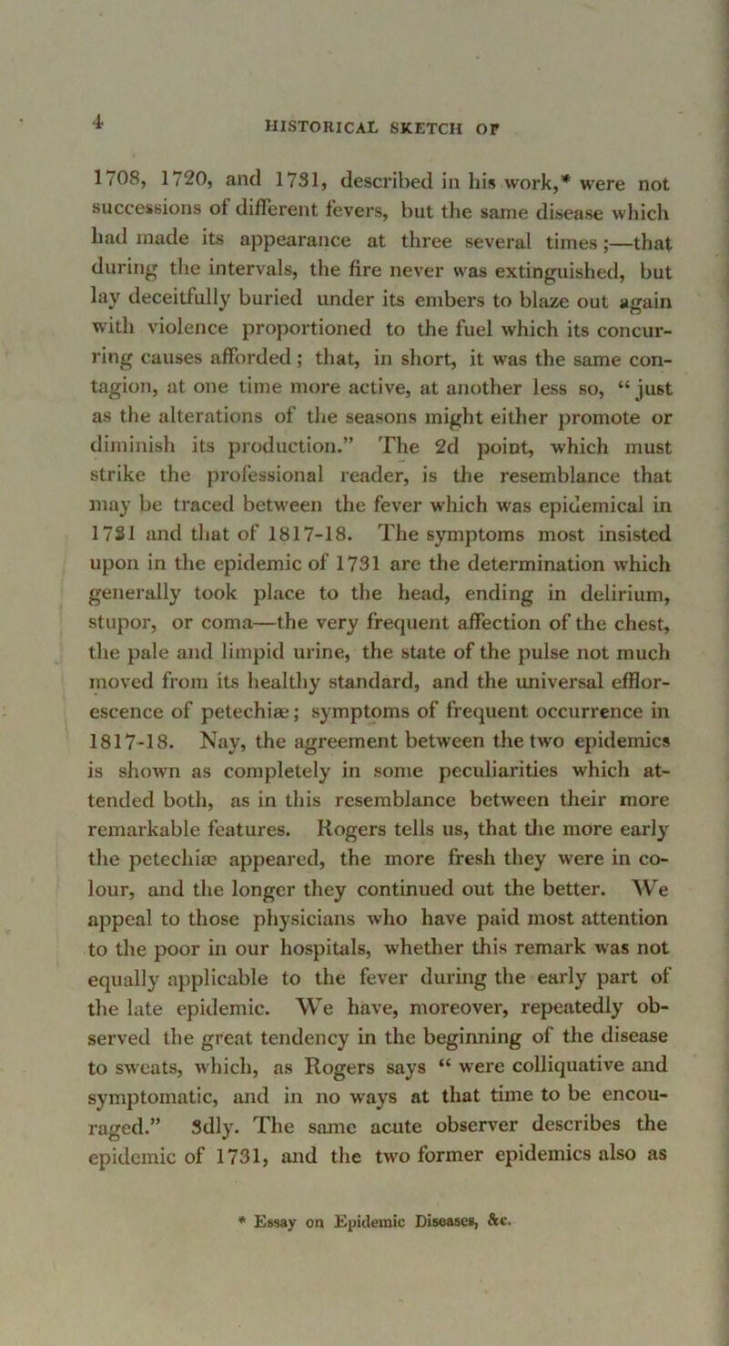 1708, 1720, and 1731, described in his work,* were not successions of different fevers, but the same disease which had made its appearance at three several times;—that during the intervals, the fire never was extinguished, but lay deceitfully buried under its embers to blaze out again with violence proportioned to the fuel which its concur- ring causes afforded; that, in short, it was the same con- tagion, at one time more active, at another less so, “ just as the alterations of the seasons might either promote or diminish its production.” The 2d point, which must strike the professional reader, is the resemblance that may be traced between the fever which was epidemical in 1731 and that of 1817-18. The symptoms most insisted upon in the epidemic of 1731 are the determination which generally took place to the head, ending in delirium, stupor, or coma—the very frequent affection of the chest, the pale and limpid urine, the state of the pulse not much moved from its healthy standard, and the universal efflor- escence of petechiae; symptoms of frequent occurrence in 1817-18. Nay, the agreement between the two epidemics is shown as completely in some peculiarities which at- tended both, as in this resemblance between their more remarkable features. Rogers tells us, that tlie more early the petechia? appeared, the more fresh they were in co- lour, and the longer they continued out the better. We appeal to those physicians who have paid most attention to the poor in our hospitals, whether this remark was not equally applicable to the fever during the early part of the late epidemic. We have, moreover, repeatedly ob- served the great tendency in the beginning of the disease to sweats, which, as Rogers says “ were colliquative and symptomatic, and in no ways at that time to be encou- raged.” Sdly. The same acute observer describes the epidemic of 1731, and the two former epidemics also as * Essay on Epidemic Diseases, &c.