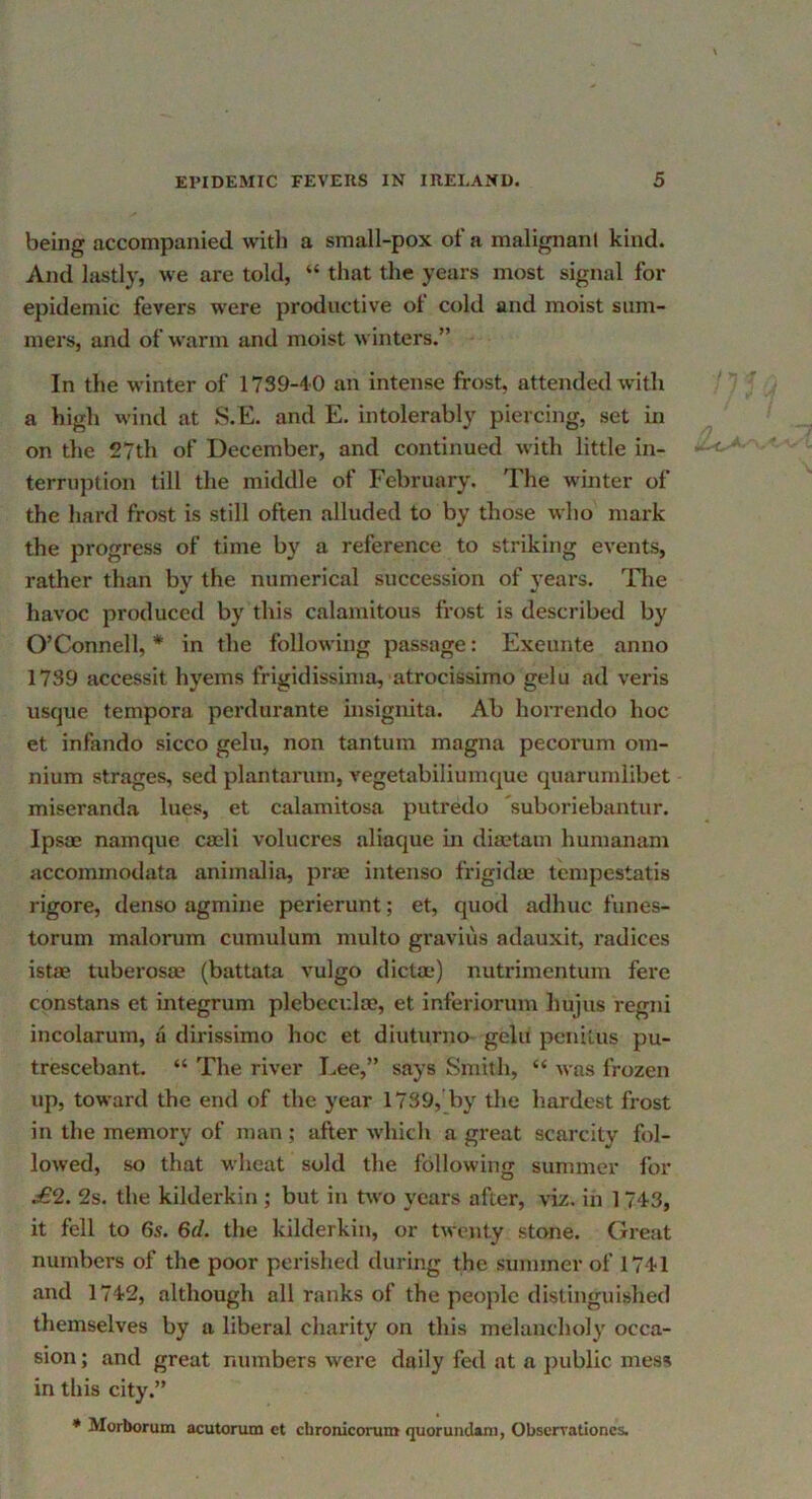being accompanied with a small-pox of a malignani kind. And lastly, we are told, “ that the years most signal for epidemic fevers w'ere productive of cold and moist sum- mers, and of warm and moist winters.” In the winter of 1739-40 an intense frost, attended with a high wind at S.E. and E. intolerably piercing, set in on the 27th of December, and continued with little in- terruption till the middle of February. The winter of the hard frost is still often alluded to by those who mark the progress of time b}' a reference to striking events, rather than by the numerical succession of years. Tlie havoc produced by this calamitous frost is described by O’Connell, * in the following passage: Exeunte anno 1739 accessit hyems frigidissima, atrocissimo gelu ad veris usque tempora perdurante insignita. Ab horrendo hoc et infando sicco gelu, non tantum magna pecorum om- nium strages, sed plantarum, vegetabiliumque quarumlibet miseranda lues, et calamitosa putredo suboriebantur. Ipsoe namque cash volucres aliaque in dimtain humanam accommodata animalia, prae intenso frigidae tcmpestatis rigore, denso agmine perierunt; et, quod adhuc funes- torum malorum cumulum multo graviiis adauxit, radices istae tuberosae (battata vulgo dicta;) nutrimentum fere constans et integrum plebccr.la;, et inferiorum hujus rcgni incolarum, a dirissimo hoc et diuturno gelu penitus pu- trescebant. “ The river Lee,” says Smith, “ was frozen up, toward the end of the year 1789, by the hardest frost in the memory of man; after which a great scarcity fol- lowed, so that wheat sold the following summer for £2. 2s. the kilderkin ; but in two years after, viz. in 1 743, it fell to 6s. 6rf. the kilderkin, or twenty stone. Great numbers of the poor perished during the summer of 1741 and 1742, although all ranks of the people distinguished themselves by a liberal charity on this melancholy occa- sion; and great numbers were daily fed at a public mess in this city.” * Morborum acutorum et chroniconim quorundani, Obscrrationcs.