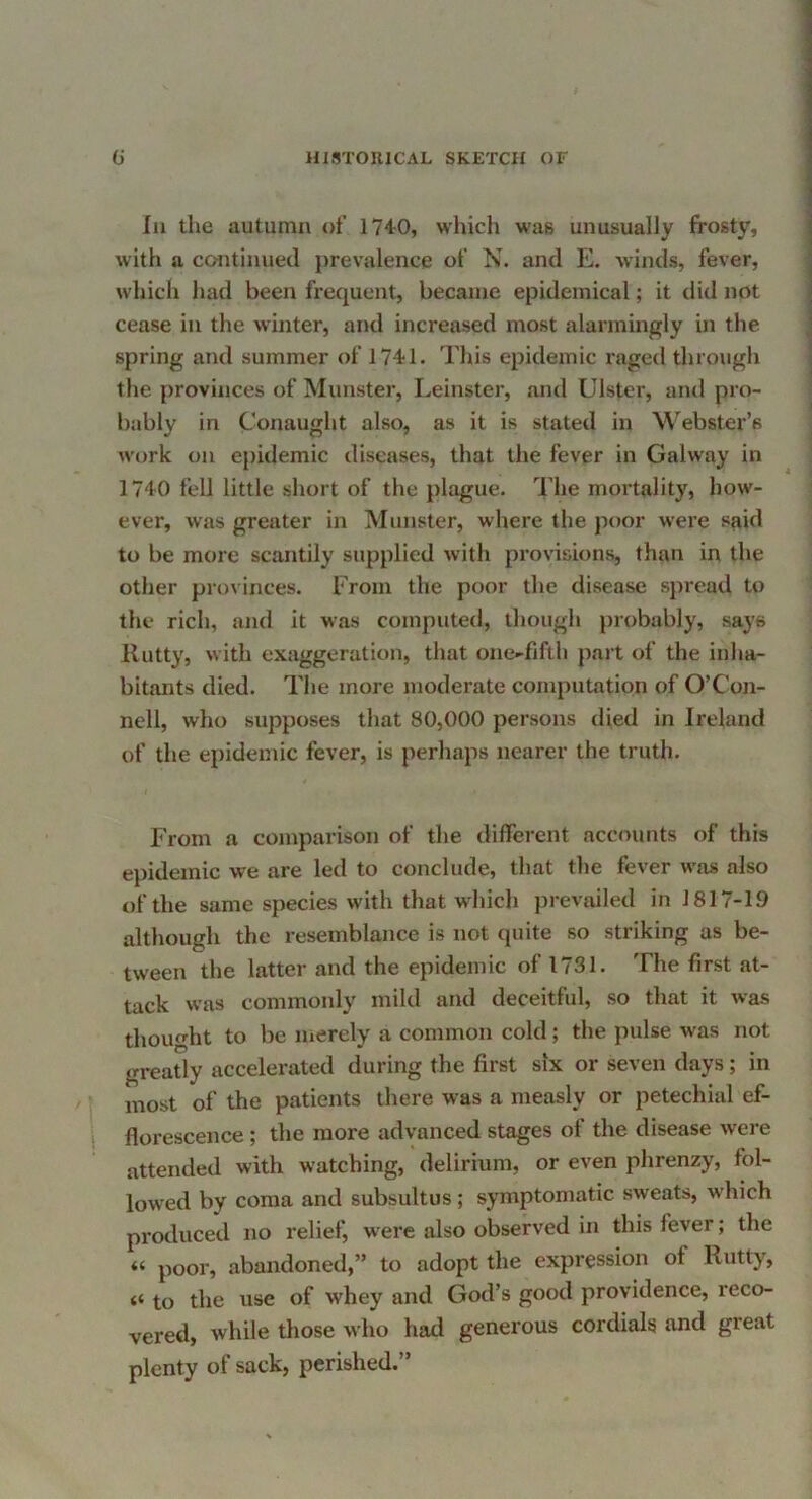 In the autumn of 1740, which was unusually frosty, with a continued prevalence of N. and E. winds, fever, which had been frequent, became epidemical; it did not cease in the winter, and increased most alarmingly in the spring and summer of 1741. This epidemic raged through the provinces of Munster, Leinster, and Ulster, and pro- bably in Conaught also, as it is stated in Webster’s work on epidemic diseases, that the fever in Galway in 1740 fell little short of the ].)lague. The mortality, how- ever, was greater in Munster, where the poor were s(iid to be more scantily supplied with provisions, than in the other provinces. From the poor the disease spread to the rich, and it was computed, though probably, says Rutty, with exaggeration, that one-fifth part of the inha- bitants died. The more moderate computation of O’Con- nell, who supposes that 80,000 persons died in Ireland of the epidemic fever, is perhaps nearer the truth. From a comparison of the different accounts of this epidemic we are led to conclude, that tlie fever was also of the same species with that which prevailed in 1817-19 although the resemblance is not quite so striking as be- tween the latter and the epidemic of 1731. The first at- tack was commonly mild and deceitful, so that it was thought to be merely a common cold; the pulse was not greatly accelerated during the first six or seven days; in most of the patients there was a measly or petechial ef- florescence ; the more advanced stages of the disease were attended with watching, delirium, or even phrenzy, fol- lowed by coma and subsultus; symptomatic sweats, which pi'oduced no relief, were also observed in this fever; the “ poor, abandoned,” to adopt the expression of Rutty, to the use of whey and God’s good providence, reco- vered, while those who had generous cordials and great plenty of sack, perished.”