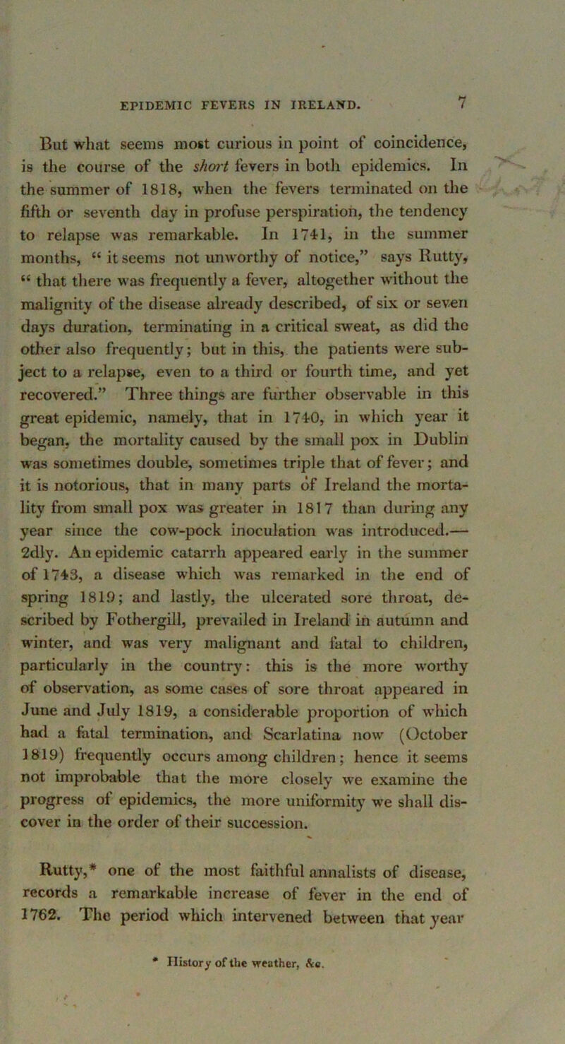 But what seems most curious in point of coincidence, is the course of the short fevers in both epidemics. In the summer of 1818, when the fevers terminated on the fifth or seventh day in profuse perspiration, the tendency to relapse was remarkable. In 174'1, in the summer months, “itseems not unworthy of notice,” says Rutty, “ that there was frecjuently a fever, altogether without the malignity of the disease already described, of six or seven days duration, terminating in a critical sweat, as did the other also frequently; but in this, the patients were sub- ject to a relapse, even to a third or fourth time, and yet recovered.” Three things are further observable in this great epidemic, namely, that in HIO, in which year it began, the mortality caused by the small pox in Dublin was sometimes double, sometimes triple that of fever; and it is notorious, that in many parts of Ireland the morta- lity from small pox was greater in 1817 than during any year since the cow-pock inoculation was introduced.— 2dly. An epidemic catarrh appeared eai'ly in the summer of 1743, a disease which was remarked in the end of spring 1819; and lastly, the ulcerated sore throat, de- scribed by Fothergill, prevailed in Ireland in autumn and winter, and was very malignant and fatal to children, particularly in the country: this is the more worthy of observation, as some cases of sore throat appeared in June and July 1819, a considerable proportion of which had a fatal termination, and Scarlatina now (October 1819) frequently occurs among children; hence it seems not improbable that the more closely we examine the progress of epidemics, the more uniformity we shall dis- cover in the order of their succession. Rutty,* one of the most faithful annalists of disease, records a remarkable increase of fever in the end of 1762. The period which intervened between that year * History of the weather, Ac.