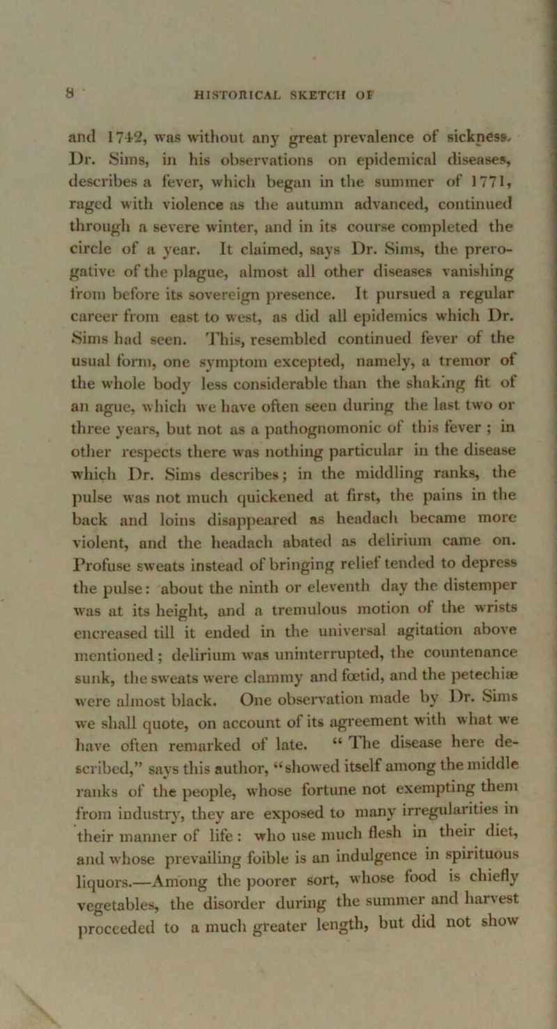 and 1742, was without any great prevalence of sickness. Dr. Sims, in his observations on epidemical diseases, describes a fever, which began in the summer of 1771, raged with violence as the autumn advanced, continued through a severe winter, and in its course completed the circle of a year. It claimed, says Dr. Sims, the prero- gative of the plague, almost all other diseases vanishing from before its sovereign presence. It pursued a regular career from east to west, as did all epidemics which Dr. Sims had seen. This, resembled continued fever of the usual fonn, one symptom excepted, namely, a tremor of the whole body less considerable than the shaking fit of an ague, which we have often seen during the last two or three years, but not as a pathognomonic of this fever ; in other respects there was nothing particular in the disease which Dr. Sims describes; in the middling ranks, the pulse was not much quickened at first, the pains in the back and loins disappeared as headach became more violent, and the headach abated as delirium came on. Profuse sw'eats instead of bringing relief tended to depress the pulse: about the ninth or eleventh day the distemper was at its height, and a tremulous motion of the wrists encreased till it ended in the universal agitation above mentioned; delirium was uninterrupted, the countenance sunk, the sw'eats w'ere clammy and foetid, and the petechiae were almost black. One observation made by Dr. Sims we shall quote, on account of its agreement with w hat we have often remarked of late. “ Tlie disease here de- scribed,” savs this author, “showed itself among the middle ranks of the people, whose fortune not exempting them from industrj^, they are exposed to many irregidarities in their manner of life : who use much flesh in their diet, and whose prevailing foible is an indulgence in spirituous liquors.—Among the poorer sort, whose food is chiefly vegetables, the disorder during the summer and harvest proceeded to a much greater length, but did not show