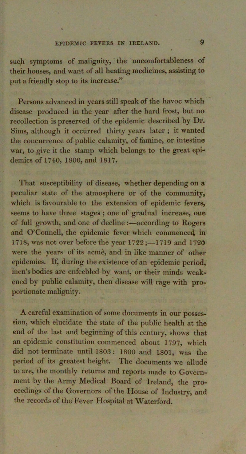 such symptoms of malignity, the uncomfortableness of their houses, and want of all heating medicines, assisting to put a friendly stop to its increase.” Persons advanced in years still speak of the havoc which disease produced m the year after the hard frost, but no recollection is preserved of the epidemic described,by Dr. Sims, although it occurred thirty years later ; it wanted the concurrence of public calamity, of famine, or intestine war, to give it the stamp which belongs to the great epi- demics of 1740, 1800, and 1817. That susceptibility of disease, whether depending on a peculiar state of the atmosphere or of the community, which is favourable to the extension of epidemic fevers, seems to have three stages ; one of gradual increase, one of full growth, and one of decline:—according to Rogers and O’Connell, the epidemic fever which commenced in 1718, was not over before the year 1722;—1719 and 1720 were the years of its acme, and in like manner of other epidemics. If, during the existence of an epidemic period, men’s bodies are enfeebled by want, or their minds weak- ened by public calamity, then disease will rage with pro- portionate malignity. A careful examination of some documents in our posses- sion, which elucidate the state of the public health at the end of the last and beginning of this century, shows that an epidemic constitution commenced about 1797, which did not terminate until 1803: 1800 and 1801, was the period of its greatest height. The documents we allude to are, the monthly returns and reports made to Govern- ment by the Army Medical Board of Ireland, the pro- ceedings of the Governors of the House of Industry, and the records of the Fever Hospital at Waterford.