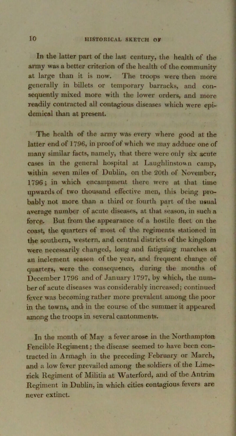 In the latter part of the last century, tlie health of the army was a better criterion of the health of the community at large than it is now. The troops were then more generally in billets or temporary barracks, and con- sequently mixed more with the lower orders, and more readily contracted all contagious diseases wliich were epi- demical than at present. The health of the army was every where good at the latter end of 1796, in proof of which we may adduce one of many similar facts, namely, that there were only six acute cases in the general hospital at Laughlinstown camp, within seven miles of Dublin, on the 20th of November, 1796; in which encampment there were at that time upwards of two thousand effective men, this being pro- bably not more than a third or fourth part of the usual average number of acute diseases, at tliat season, in such a forcp. But from the appearance of a hostile fleet on the coast, the quarters of most of the regiments stationed in the southern, western, and central districts of the kingdom were necessarily changed, long and fatiguing marches at an inclement season of the year, and frequent change of quarters, were the consequence, during the months of December 1796 and of January 1797, by which, the num- ber of acute diseases was considerably increased; continued fever was becoming rather more prevalent among the poor in the towns, and in tlie course of the summer it appeared among the troops in several cantonments. In the month of May a fever arose in the Northampton Fencible Regiment; the disease seemed to have been con- tracted in Armagh in the preceding Februaiy or March, and a low fever prevailed among the soldiers of tlie Lime- rick Regiment of Militia at Waterford, and of the Antrim Regiment in Dublin, in which cities contagious fevers are never extinct.