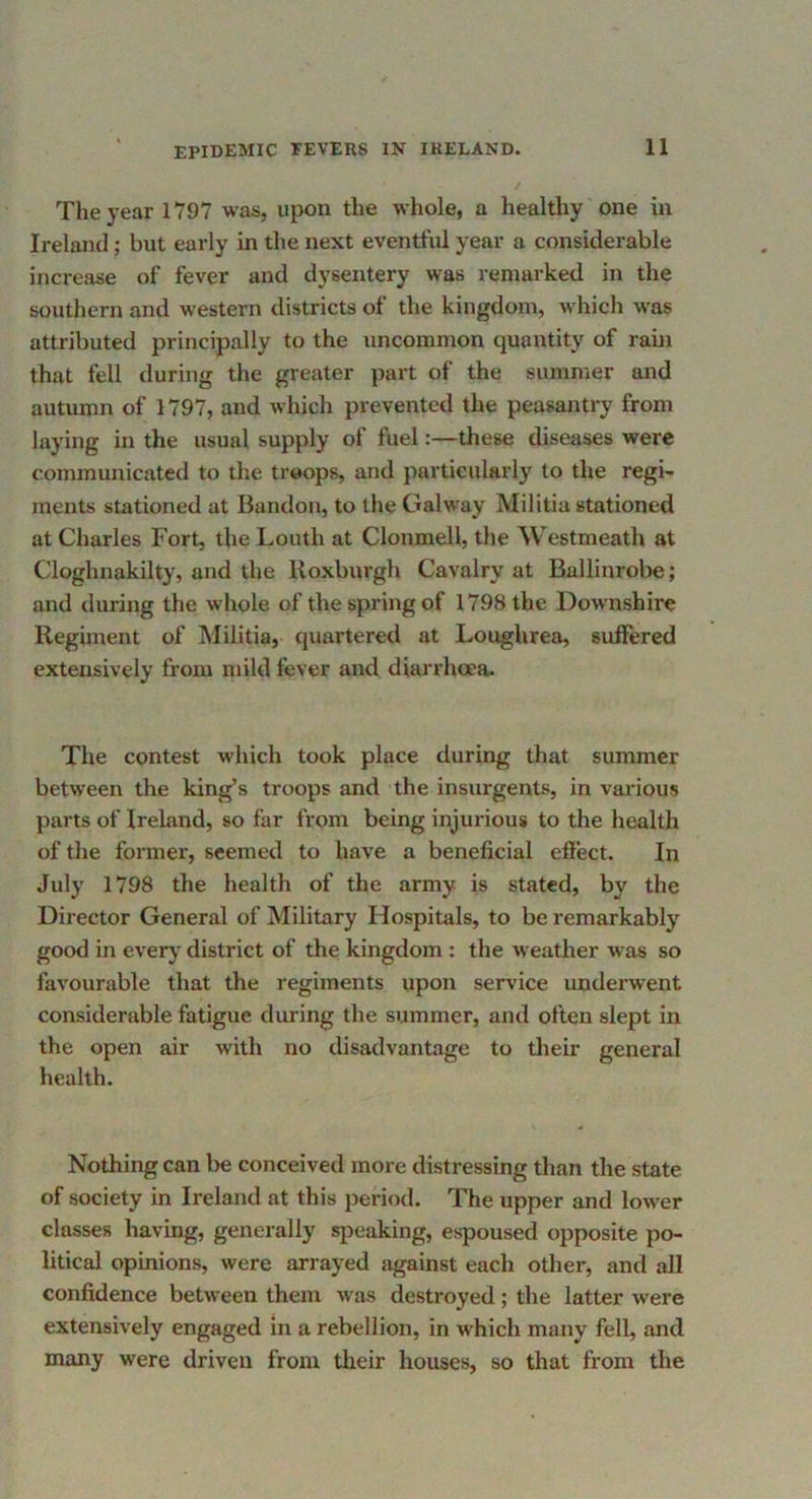 The year 1V97 was, upon the whole, a healthy one in Ireland; but early in the next eventful year a considerable increase of fever and dysentery was remarked in the southern and western districts of the kingdom, whicli was attributed principally to the uncommon quantity of rain that fell during the greater part of the summer and autumn of 1797, and which prevented the peasantry from laying in the usual supply of fuel:—these diseases were communicated to the troops, and particularly to the regi- ments stationed at Bandon, to the Galway Militia stationed at Charles Fort, the Louth at Clonmell, the Westmeath at Cloghnakilty, and the Roxburgh Cavalry at Ballinrobe; and during the whole of the spring of 1798 the Downshire Regiment of Militia, quartered at LougUrea, sulFered extensively from mild fever and diarrhoea. The contest which took place during that summer between the king’s troops and the insurgents, in various parts of Ireland, so far from being injurious to the health of the foimer, seemed to have a beneficial efiect. In July 1798 the health of the army is stated, by the Director General of Military Hospitals, to be remarkably good in every district of the kingdom : the weather was so favourable that the regiments upon service underwent considerable fatigue during the summer, and often slept in the open air with no disadvantage to their general health. Nothing can be conceived more distressing than the state of society in Ireland at this period. The upper and lower classes having, generally speaking, espoused opposite po- litical opinions, were arrayed against each other, and all confidence between them was destroyed; the latter were extensively engaged in a rebellion, in which many fell, and many were driven from their houses, so that from the