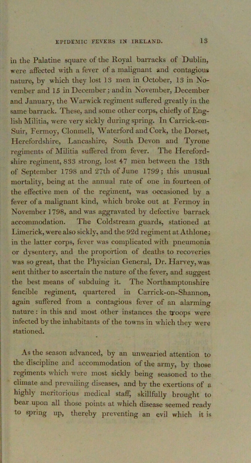 in the Palatine square of the Royal barracks of Dublin, were affected with a fever of a malignant and contagious nature, by which they lost 13 men in October, 13 in No- vember and 15 in December; and in November, December and January, the Warwick regiment suffered greatly in the same barrack. Tliese, and some other corps, chiefly of Eng- lish Militia, were very sickly during spring. In Carrick-on- Suir, Fermoy, Clonmell, WateiJbrd and Cork, the Dorset, Herefordshire, Lancashire, South DcA’^on and Tyrone reffiments of Militia suffered from fever. The Hereford- shire regiment, 833 strong, lost 47 men between the 13th of September 1798 and 27th of June 1799; this unusual mortality, being at the annual rate of one in fourteen of the effective men of the regiment, was occasioned by a fever of a malignant kind, which broke out at Fermoy in November 1798, and was aggravated by defective barrack accommodation. The Coldstream guards, stationed at Limerick, were also sickly, and the 92d regiment at Athlone; in the latter corps, fever was complicated with pneumonia or dysentery, and the proportion of deaths to recoveries was so great, that the Physician General, Dr. Harvey, was sent thither to asceitain the nature of the fever, and suggest the best means of subduing it. The Northamptonshire fencible regiment, quartered in Carrick-on-Shannon, again suffered from a contagious fever of an alarming nature: in this and most other instances the troops were infected by the inhabitants of the towns in which they were stationed. As the season advanced, by an unwearied attention to the discipline and accommodation of the army, by those regiments which were most sickly being seasoned to the climate and prevailing diseases, and by the exertions of a highly meritorious medical staflP, skillfully brought to bear upon all those points at which disease seemed ready to spring up, thereby preventing an evil which it is